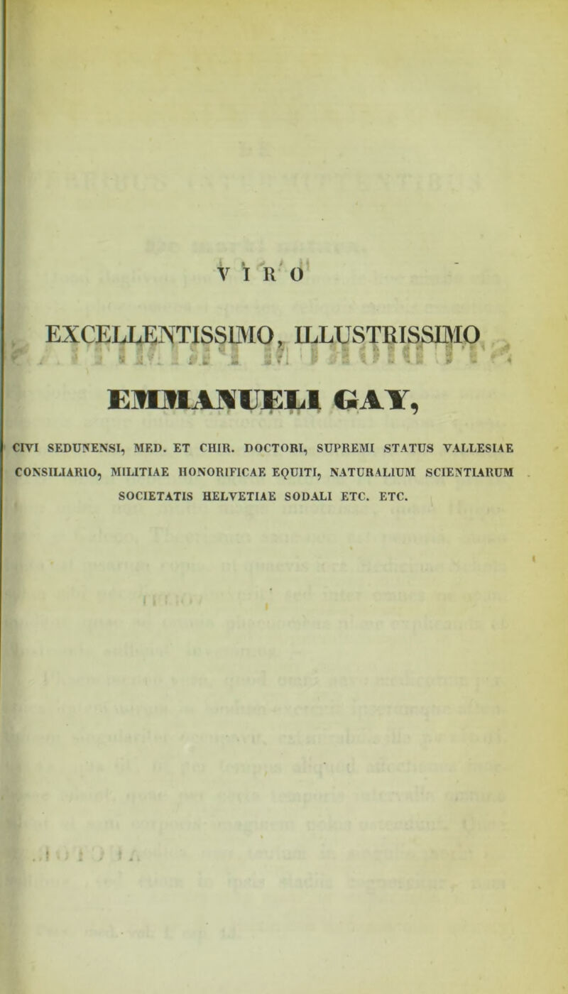 Viro EXCELLENTISSIMO, ILLUSTRISSIMO f' J r' a’ I IfL ! JtIJIHOHIIJ t' E3EMAN1JEL1 GA1, CIVI SEDUNENSI, MED. ET CHIR. DOCTORI, SUPREMI STATUS YALLESIAE CONSILIARIO, MILITIAE HONORIFICAE EQUITI, NATURALIUM SCIENTLARUM SOCIETATIS HELVETIAE SODALI ETC. ETC.