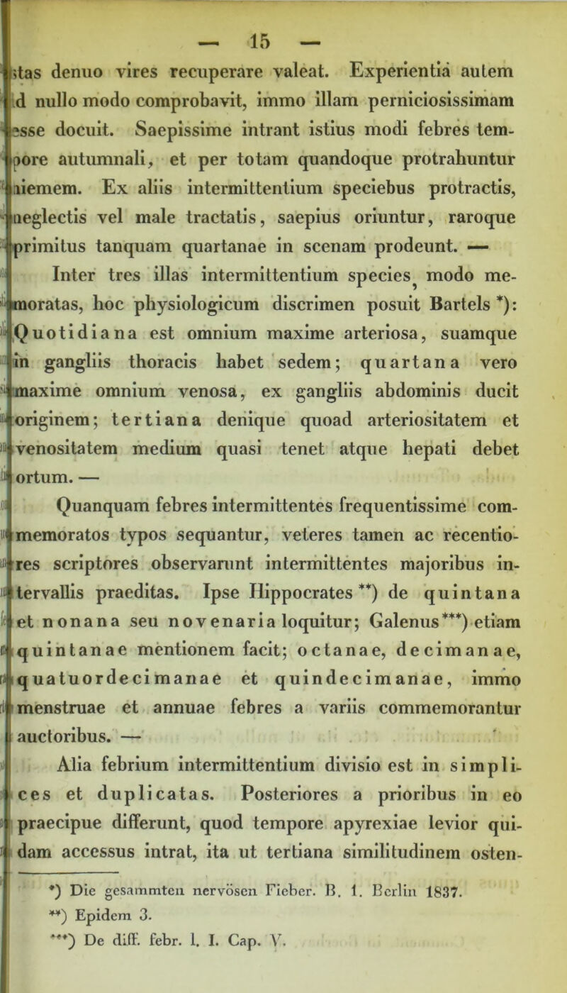 j;tas denuo vires recuperare valeat. Experientia autem d nullo modo comprobavit, immo illam perniciosissimam esse docuit. Saepissime intrant istius modi febres tem- pore autumnali, et per totam quandoque protrahuntur jiiemem. Ex aliis intermittentium speciebus protractis, neglectis vel male tractatis, saepius oriuntur, raroque |primitus tanquam quartanae in scenam prodeunt. — Inter tres illas intermittentium species^ modo me- moratas, hoc physiologicum discrimen posuit Bartels *): Quotidiana est omnium maxime arteriosa, suamque in gangliis thoracis habet sedem; quartana vero maxime omnium venosa, ex gangliis abdominis ducit ^ originem; tertiana denique quoad arteriositatem et » venositatem medium quasi tenet atque hepati debet ti ortum. — Quanquam febres intermittentes frequentissime corn- ui memoratos typos sequantur, veteres tamen ac recentio- ui res scriptores observanint intermittentes majoribus in- i« tervallis praeditas. Ipse Hippocrates **) de quintana It et nonana seu novenaria loquitur; Galenus***) etiam E quintanae mentionem facit; octanae, decimanae, ra quatuordecimanae et quindecimanae, immo ri menstruae et annuae febres a variis commemorantur auctoribus. — i Alia febrium intermittentium divisio est in simpli- ces et duplicatas. Posteriores a prioribus in eo praecipue differunt, quod tempore apyrexiae levior qui- i dam accessus intrat, ita ut tertiana similitudinem osten- *) Die gesammteu nervoscn Fieber. 13. 1. Berlin 1837. **) Epidem 3. De diff. febr. 1. I. Cap. V.