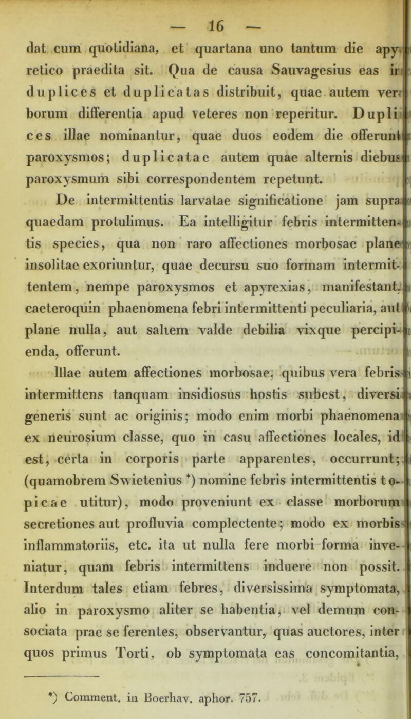 dat cum quotidiana, et quartana uno tantum die apy i relico praedita sit. Qua de causa Sauvagesius eas ir duplices et duplicatas distribuit, quae autem ver borum differentia apud veteres non reperitur. Dupli ces illae nominantur, quae duos eodem die offerunl paroxysmos; duplicatae autem quae alternis diebus paroxysmum sibi correspondentem repetunt. De intermittentis larvatae significatione jam supra . quaedam protulimus. Ea intelligitur febris intermitten- tis species, qua non raro affectiones morbosae plane i insolitae exoriuntur, quae decursu suo formam intermit- tentem, nempe paroxysmos et apyrexias, manifestant, caeteroquin phaenomena febri intermittenti peculiaria, aut plane nulla, aut saliem valde debilia vixque percipi- enda, offerunt. Illae autem affectiones morbosae, quibus vera febrisA intermittens tanquam insidiosus hostis subest, diversi generis sunt ac originis; modo enim morbi phaenomena ex neurosium classe, quo in casu affectiones locales, id est, certa in corporis parte apparentes, occurrunt; (quamobrem Swietenius *) nomine febris intermittentis to- picae utitur), modo proveniunt ex classe morborum i secretiones aut profluvia complectente ; modo ex morbis i inflammatoriis, etc. ita ut nulla fere morbi forma inve- niatur, quam febris intermittens induere non possit. Interdum tales etiam febres, diversissima symptomata, alio in paroxysmo aliter se habentia, vel demum con- i sociata prae se ferentes, observantur, quas auctores, inter quos primus Torti, ob symptomata eas concomitantia, *) Comment. ia Boerhav. aphor. 757.