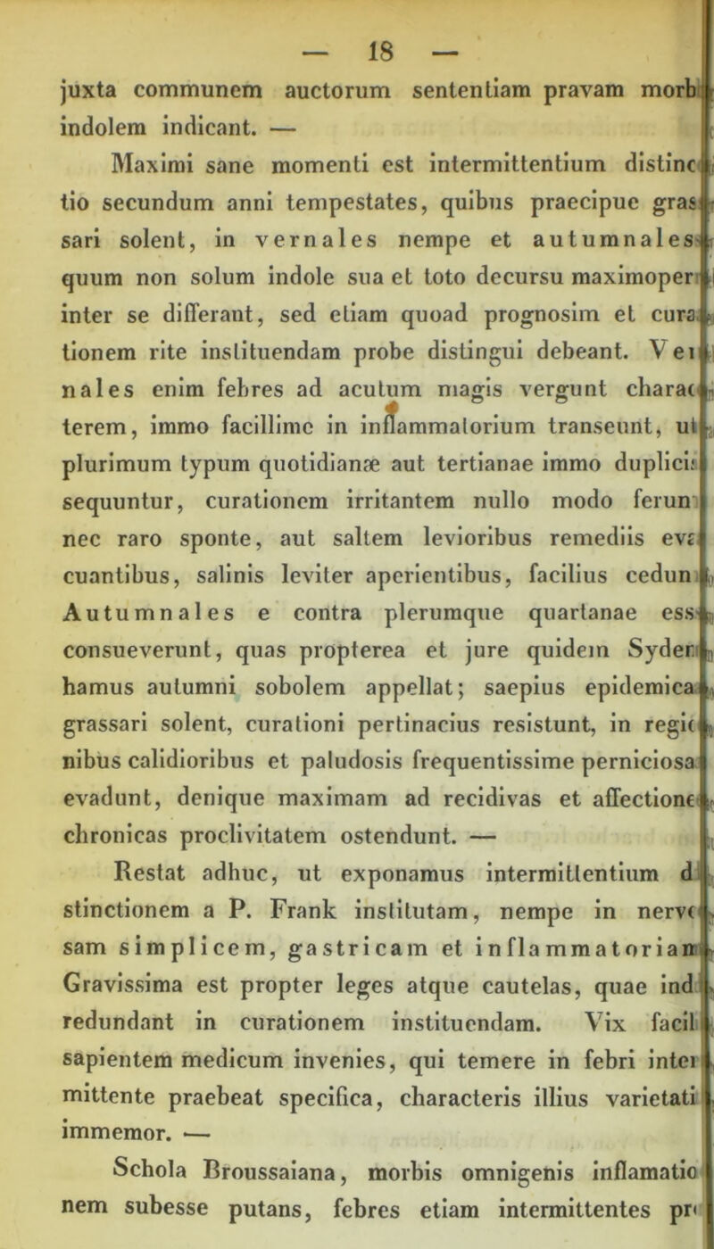 juxta communem auctorum sententiam pravam morb: indolem indicant. — Maximi sane momenti est intermittentium distine tio secundum anni tempestates, quibus praecipue gras sari solent, in vernales nempe et autumnales- quum non solum indole sua et toto decursu maximoper inter se differant, sed etiam quoad prognosim et cura tionem rite instituendam probe distingui debeant. V ei nales enim febres ad acutum magis vergunt charat terem, immo facillime in inlfammalorium transeunt, ut plurimum typum quotidianae aut tertianae immo duplici; sequuntur, curationem irritantem nullo modo ferun nec raro sponte, aut saltem levioribus remediis eva euantibus, salinis leviter aperientibus, facilius cedun Autumnales e contra plerumque quartanae ess r consueverunt, quas propterea et jure quidem Syder D hamus autumni sobolem appellat; saepius epidemica ( grassari solent, curationi pertinacius resistunt, in regit nibus calidioribus et paludosis frequentissime perniciosa evadunt, denique maximam ad recidivas et affectione chronicas proclivitatem ostendunt. — Restat adhuc, ut exponamus intermittentium d stinctionem a P. Frank institutam, nempe in nerve sam simplicem, gastricam et i n fla mma t or ian Gravissima est propter leges atque cautelas, quae ind redundant in curationem instituendam. Vix facili sapientem medicum invenies, qui temere in febri intei mittente praebeat specifica, characteris illius varietati immemor. — Schola Broussaiana, morbis omnigenis inflamatio nem subesse putans, febres etiam intermittentes pri