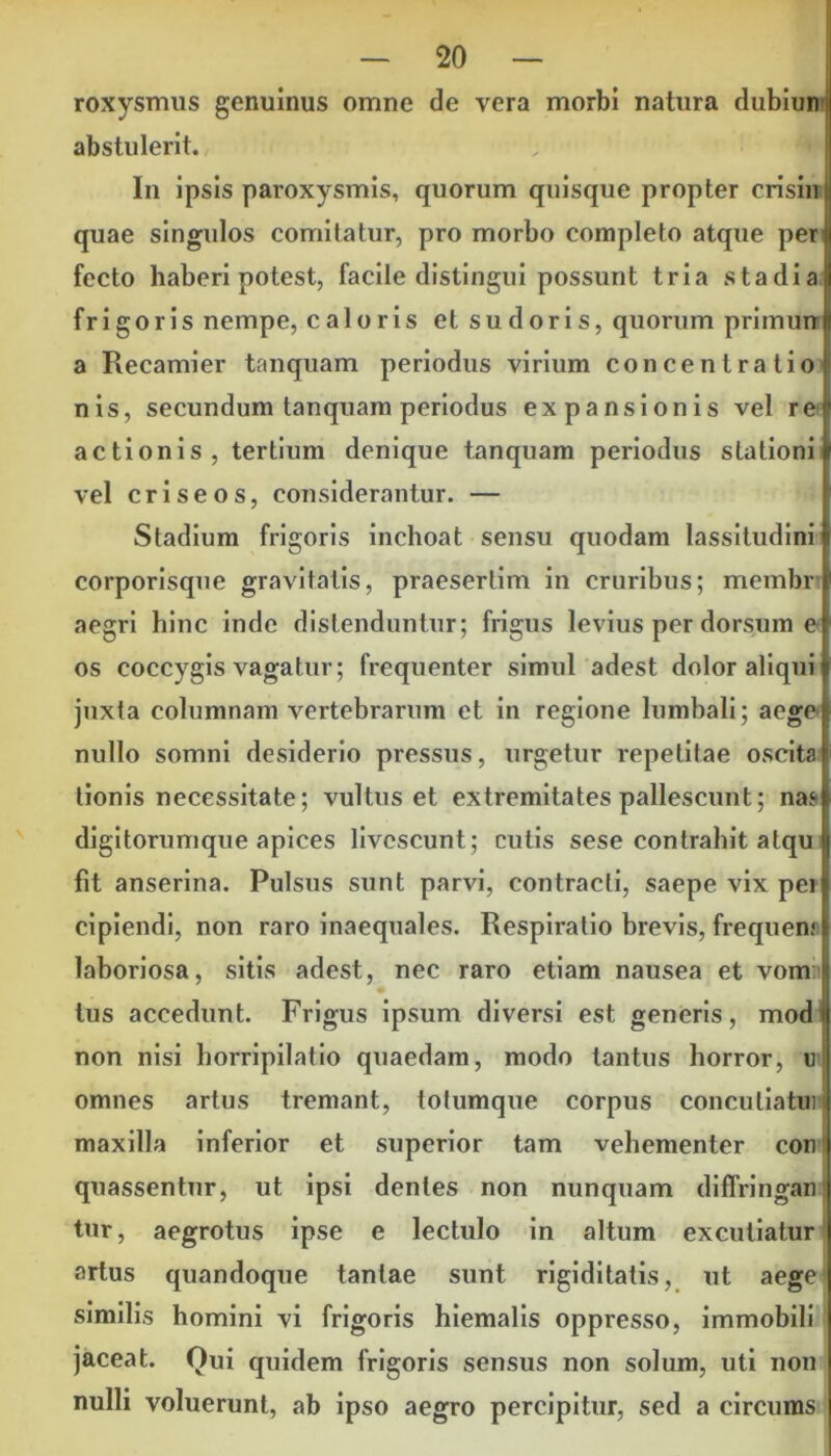 roxysmus genuinus omne de vera morbi natura dubiun abstulerit. In ipsis paroxysmis, quorum quisque propter crisin quae singulos comitatur, pro morbo completo atque per fccto haberi potest, facile distingui possunt tria stadia frigoris nempe, caloris et sudoris, quorum primun a Recamier tanquam periodus virium concentratio nis, secundum tanquam periodus expansionis vel re actionis, tertium denique tanquam periodus stationi vel criseos, considerantur. — Stadium frigoris inchoat sensu quodam lassitudini corporisque gravitatis, praesertim in cruribus; membr aegri hinc inde distenduntur; frigus levius per dorsum e os coccygis vagatur; frequenter simul adest dolor aliqui juxta columnam vertebrarum et in regione lumbali; a ege nullo somni desiderio pressus, urgetur repetitae oscita tionis necessitate; vultus et extremitates pallescunt; nas digitorumque apices livescunt; cutis sese contrahit atqu fit anserina. Pulsus sunt parvi, contracti, saepe vix pei cipiendi, non raro inaequales. Respiratio brevis, frequem laboriosa, sitis adest, nec raro etiam nausea et vom tus accedunt. Frigus ipsum diversi est generis, modi non nisi horripilatio quaedam, modo tantus horror, u omnes artus tremant, totumque corpus conculiatui maxilla inferior et superior tam vehementer con quassentur, ut ipsi dentes non nunquam diffringar) tur, aegrotus ipse e lectulo in altum excutiatur artus quandoque tantae sunt rigiditatis, ut aege similis homini vi frigoris hiemalis oppresso, immobili jaceat. Qui quidem frigoris sensus non solum, uti non nulli voluerunt, ab ipso aegro percipitur, sed a circums