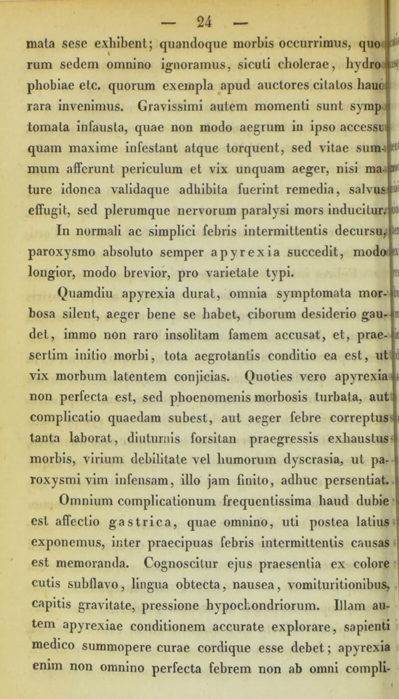 p R! & 11 — 24 — mata sese exhibent; quandoque morbis occurrimus, quo P rum sedem omnino ignoramus, sicuti cholerae, hydro i»! phobiae etc. quorum exempla apud auctores citatos haut rara invenimus. Gravissimi autem momenti sunt symp tornata infausta, quae non modo aegrum in ipso accessu quam maxime infestant atque torquent, sed vitae sum- w mum afferunt periculum et vix unquam aeger, nisi ma ture idonea validaque adhibita fuerint remedia, salvus effugit, sed plerumque nervorum paralysi mors inducitur, m In normali ac simplici febris intermittentis decursu, paroxysmo absoluto semper apyrexia succedit, modo longior, modo brevior, pro varietate typi. Quamdiu apyrexia durat, omnia symptomata mor- bosa silent, aeger bene se habet, ciborum desiderio gau- det, immo non raro insolitam famem accusat, et, prae- sertim initio morbi, tota aegrotantis conditio ea est, ut vix morbum latentem conjicias. Quoties vero apyrexia & non perfecta est, sed phoenomenis morbosis turbata, aut complicatio quaedam subest, aut aeger febre correptus tanta laborat, diuturnis forsitan praegressis exhaustus morbis, virium debilitate vel humorum dyscrasia, ut pa- roxysmi vim infensam, illo jam finito, adhuc persentiat. Omnium complicationum frequentissima haud dubie est affectio gastrica, quae omnino, uti postea latius exponemus, inter praecipuas febris intermittentis causas est memoranda. Cognoscitur ejus praesentia ex colore cutis subflavo, lingua obtecta, nausea, vomi Unitionibus, capitis gravitate, pressione hypochondriorum. Illam au- tem apyrexiae conditionem accurate explorare, sapienti medico summopere curae cordique esse debet; apyrexia enim non omnino perfecta febrem non ab omni compli-