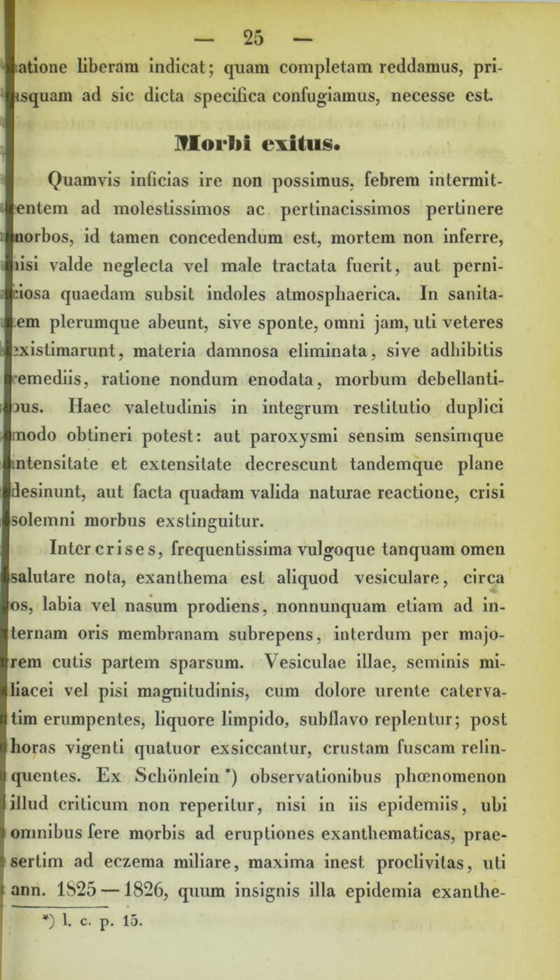 atione liberam indicat; quam completam reddamus, pri- isquam ad sic dicta specifica confugiamus, necesse est Moi lii exitus. Quamvis inficias ire non possimus, febrem intermit- entem ad molestissimos ac pertinacissimos pertinere norbos, id tamen concedendum est, mortem non inferre, lisi valde neglecta vel male tractata fuerit, aut perni- ciosa quaedam subsit indoles atmosphaerica. In sanita- em plerumque abeunt, sive sponte, omni jam, uti veteres 3xistimarunt, materia damnosa eliminata, sive adhibitis emediis, ratione nondum enodata, morbum debellanti- 3us. Haec valetudinis in integrum restitutio duplici modo obtineri potest: aut paroxysmi sensim sensimque intensitate et extensitate decrescunt tandemque plane desinunt, aut facta quadam valida naturae reactione, crisi solemni morbus exstinguitur. Inter crises, frequentissima vulgoque tanquam omen salutare nota, exanthema est aliquod vesiculare, circa os, labia vel nasum prodiens, nonnunquam etiam ad in- ernam oris membranam subrepens, interdum per majo- rem cutis partem sparsum. Vesiculae illae, seminis mi- iacei vel pisi magnitudinis, cum dolore urente caterva- tim erumpentes, liquore limpido, subllavo replentur; post loras vigenti quatuor exsiccantur, crustam fuscam relin- quentes. Ex Schbnlein *) observationibus pheenomenon illud criticum non reperitur, nisi in iis epidemiis, ubi omnibus fere morbis ad eruptiones exanthematicas, prae- sertim ad eczema miliare, maxima inest proclivitas, uti ann. 1825 —1826, quum insignis illa epidemia exanthe- *) 1. c. p. 15.