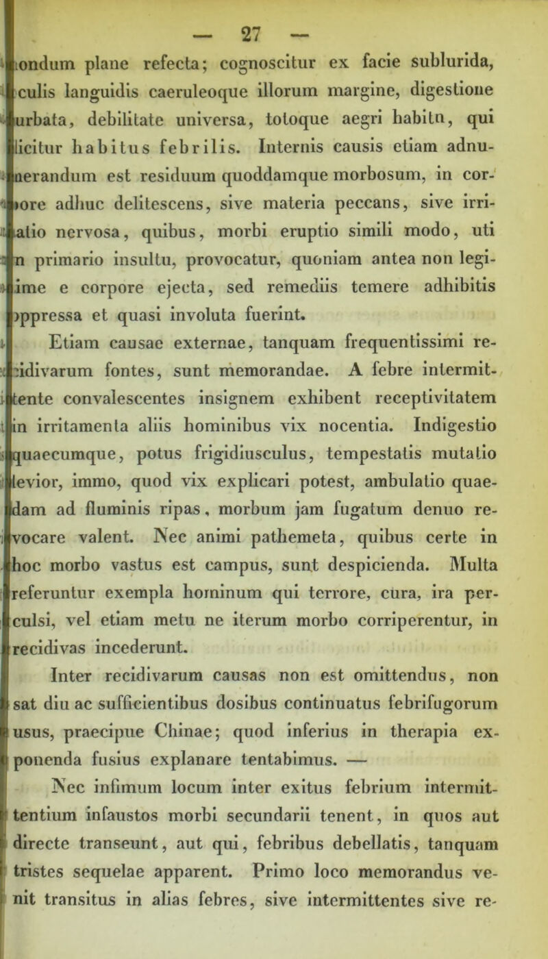 londum plane refecta; cognoscitur ex facie sublurida, culis languidis caeruleoque illorum margine, digestione urbata, debilitate universa, toloque aegri habitn, qui licitur habitus febrilis. Internis causis etiam adnu- nerandum est residuum quoddamque morbosum, in cor- »ore adhuc delitescens, sive materia peccans, sive irri- atio nervosa, quibus, morbi eruptio simili modo, uti n primario insultu, provocatur, quoniam antea non legi- ime e corpore ejecta, sed remediis temere adhibitis jppressa et quasi involuta fuerint. Etiam causae externae, tanquam frequentissimi re- cidivarum fontes, sunt memorandae. A febre intermit- tente convalescentes insignem exhibent receptivitatem in irritamenta aliis hominibus vix nocentia. Indigestio quaecumque, potus frigidiusculus, tempestatis mutatio levior, immo, quod vix explicari potest, ambulatio quae- dam ad fluminis ripas, morbum jam fugatum denuo re- vocare valent. Nec animi pathemeta, quibus certe in hoc morbo vastus est campus, sunt despicienda. Multa referuntur exempla hominum qui terrore, cura, ira per- culsi, vel etiam metu ne iterum morbo corriperentur, in recidivas incederunt. Inter recidivarum causas non est omittendus, non sat diu ac sufficientibus dosibus continuatus febrifugorum usus, praecipue Chinae; quod inferius in therapia ex- ponenda fusius explanare tentabimus. — Nec infimum locum inter exitus febrium intermit- tentium infaustos morbi secundarii tenent, in quos aut directe transeunt, aut qui, febribus debellatis, tanquam tristes sequelae apparent. Primo loco memorandus ve- nit transitus in alias febres, sive intermittentes sive re-