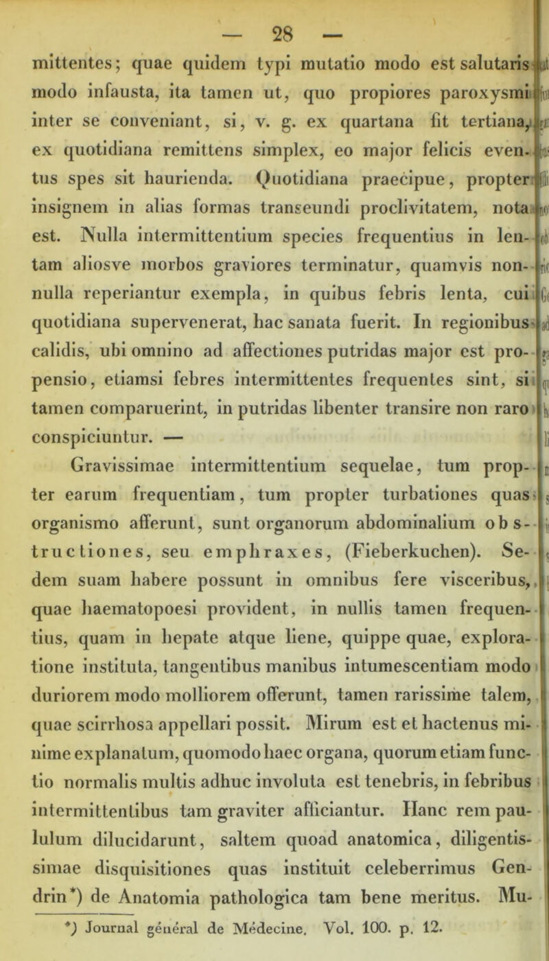 t rU! — 28 — mittentes; quae quidem typi mutatio modo est salutaris »t modo infausta, ita tamen ut, quo propiores paroxysmi fai inter se conveniant, si, v. g. ex quartana fit tertiana, ex quotidiana remittens simplex, eo major felicis even. tus spes sit haurienda. Quotidiana praecipue, propter | insignem in alias formas transeundi proclivitatem, nota foo' est. Nulla intermittentium species frequentius in len- tam aliosve morbos graviores terminatur, quamvis non- jit nulla reperiantur exempla, in quibus febris lenta, cui G( quotidiana supervenerat, hac sanata fuerit. In regionibus calidis, ubi omnino ad affectiones putridas major est pro- pensio, etiamsi febres intermittentes frequentes sint, si tamen comparuerint, in putridas libenter transire non raro conspiciuntur. — Gravissimae intermittentium sequelae, tum prop- ter earum frequentiam, tum propter turbationes quas organismo afferunt, sunt organorum abdominalium obs- tructiones, seu emphraxes, (Fieberkuchen). Se- dem suam habere possunt in omnibus fere visceribus,, quae haematopoesi provident, in nullis tamen frequen- tius, quam in hepate atque liene, quippe quae, explora- tione instituta, tangentibus manibus intumescentium modo duriorem modo molliorem offerunt, tamen rarissime talem, quae scirrhosa appellari possit. Mirum est et hactenus mi- nime explanatum, quomodo haec organa, quorum etiam func- tio normalis multis adhuc involuta est tenebris, in febribus intermittentibus tam graviter afficiantur. Ilanc rem pau- lulum dilucidarunt, saltem quoad anatomica, diligentis- simae disquisitiones quas instituit celeberrimus Gen- drin*) de Anatomia pathologica tam bene meritus. Mu-