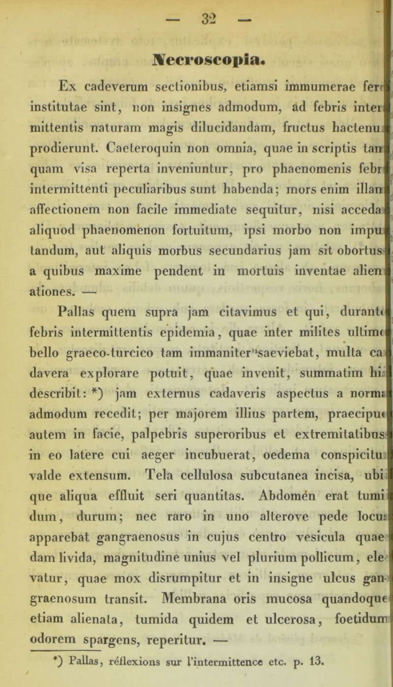 Necroscopia. Ex cade verum sectionibus, etiamsi immumerae ferr institutae sint, non insignes admodum, ad febris intei mittentis naturam magis dilucidandam, fructus hactenu prodierunt. Caeteroquin non omnia, quae in scriptis tan quam visa reperta inveniuntur, pro phaenomenis febr intermittenti peculiaribus sunt habenda; mors enim illan affectionem non facile immediate sequitur, nisi acceda aliquod phaenomenon fortuitum, ipsi morbo non impu landum, aut aliquis morbus secundarius jam sit obortus a quibus maxime pendent in mortuis inventae alien ationes. — Pallas quem supra jam citavimus et qui, durant* febris intermittentis epidemia, quae inter milites ultim< bello graeco-turcico tam immaniter’‘saeviebat, multa ca davera explorare potuit, quae invenit, summatim hi: describit: *) jam externus cadaveris aspectus a norm; admodum recedit; per majorem illius partem, praecipu* autem in facie, palpebris superoribus et extremitatibus in eo latere cui aeger incubuerat, oedema conspicitu valde extensum. Tela cellulosa subcutanea incisa, ubi que aliqua effluit seri quantitas. Abdomen erat tumi dum, durum; nec raro in uno alterove pede locu: apparebat gangraenosus in cujus centro vesicula quae dam livida, magnitudine unius vel plurium pollicum, ele vatur, quae mox disrumpitur et in insigne ulcus gan graenosum transit. Membrana oris mucosa quandoque etiam alienata, tumida quidem et ulcerosa, foetidum odorem spargens, reperitur. — *) Pallas, rellexions sur riutermittence ctc. p. 13.