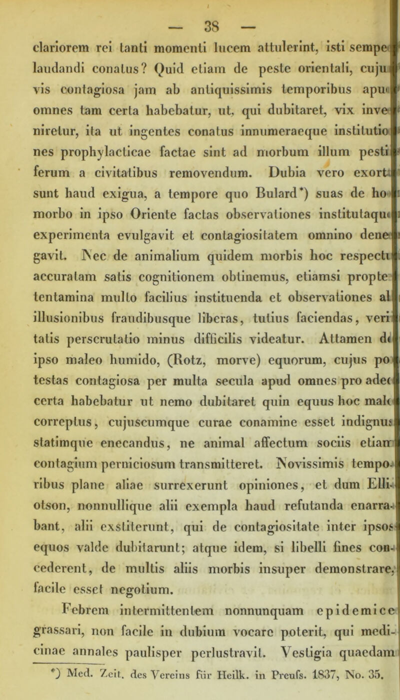 clariorem rei tanti momenti lucem attulerint, istisempel laudandi conatus? Quid etiam de peste orientali, cuju I vis contagiosa jam ab antiquissimis temporibus apm I omnes tam certa habebatur, ut, qui dubitaret, vix inver nirelur, ita ut ingentes conatus innumeraeque institutio I nes prophylacticae factae sint ad morbum illum pesti i ferum a civitatibus removendum. Dubia vero exort I sunt haud exigua, a tempore quo Bulard*) suas de ho morbo in ipso Oriente factas observationes institutaqu< experimenta evulgavit et contagiositatem omnino dene gavit. Nec de animalium quidem morbis lioc respecti accuratam satis cognitionem obtinemus, etiamsi propte tentamina multo facilius instituenda et observationes al illusionibus fraudibusque liberas, tutius faciendas, veri I tatis perscrutatio minus difficilis videatur. Attamen di ipso maleo humido, (Rotz, morve) equorum, cujus po I testas contagiosa per multa secula apud omnes pro ade< I certa habebatur ut nemo dubitaret quin equus hoc rnalt I correptus, cujuscumque curae conamine esset indignus statimque enecandus, ne animal affectum sociis etiarrl contagium perniciosum transmitteret. Novissimis tempo. ribus plane aliae surrexerunt opiniones, et dum Elii- otson, nonnullique alii exempla haud refutanda enarra- bant, alii exstiterunt, qui de contagiositate inter ipsos equos valde dubitarunt; atque idem, si libelli fines con- cederent, de multis aliis morbis insuper demonstrare, tacile esset negotium. Febrem intermittentem nonnunquam epidemice grassari, non facile in dubium vocare poterit, qui medi- cinae annales paulisper perlustravit. Vestigia quaedam i I Med. 7,eit. des Vercins fiir Heilk. in Preufs. 1S37, No. 35.