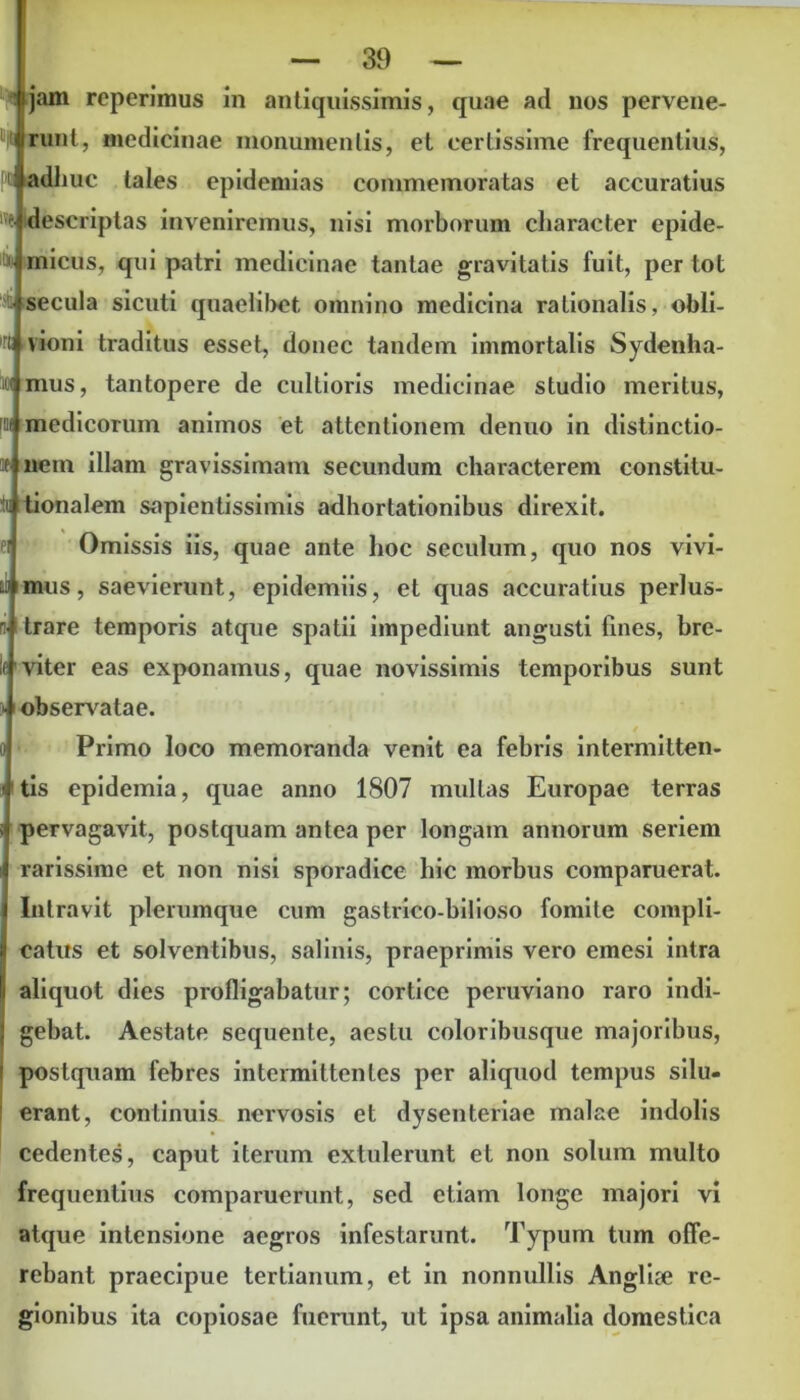 jirunt, medicinae monumentis, et certissime frequentius, Ptvadliuc tales epidemias commemoratas et accuratius descriptas inveniremus, nisi morborum character epide- >• micus, qui patri medicinae tantae gravitatis fuit, per tot • secula sicuti quaelibet omnino medicina rationalis, obli- ru vioni traditus esset, donec tandem immortalis Sydenha- ( mus, tantopere de cultioris medicinae studio meritus, [M medicorum animos et attentionem denuo in distinctio- f nem illam gravissimam secundum characterem constitu- tu tionalem sapientissimis adhortationibus direxit. Omissis iis, quae ante hoc seculum, quo nos vivi- m mus, saevierunt, epidemiis, et quas accuratius perlus- n trare temporis atque spatii impediunt angusti fines, bre- viter eas exponamus, quae novissimis temporibus sunt > observatae. Primo loco memoranda venit ea febris intermitten- tis epidemia, quae anno 1807 multas Europae terras pervagavit, postquam antea per longam annorum seriem rarissime et non nisi sporadice hic morbus comparuerat. Intravit plerumque cum gastrico-bilioso fomite compli- catus et solventibus, salinis, praeprimis vero emesi intra aliquot dies profligabatur; cortice peruviano raro indi- gebat. Aestate sequente, aestu coloribusque majoribus, postquam febres intermittentes per aliquod tempus silu- erant, continuis nervosis et dysenteriae malae indolis cedentes, caput iterum extulerunt et non solum multo frequentius comparuerunt, sed etiam longe majori vi atque intensione aegros infestarunt. Typum tum offe- rebant praecipue tertianum, et in nonnullis Anglise re- gionibus ita copiosae fuerunt, ut ipsa animalia domestica