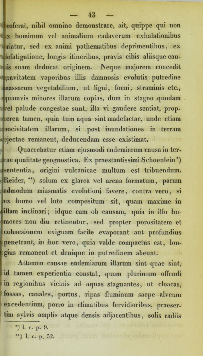 roferat, nihil omnino demonstrare, ait, quippe qui non x hominum vel animalium cadaverum exhalationibus iriatur, sed ex animi pathematibus deprimentibus, ex lefatigalione, longis itineribus, pravis cibis aliisque cau- is suam deducat originem. Neque majorem concedit jravitatem vaporibus illis damnosis evolutis putredine nassarum vegetabilium, ut ligni, foeni, straminis etc., « [uamvis minores illarum copias, dum in stagno quodam /el palude congestae sunt, illa vi gaudere sentiat, prop- erea tamen, quia tum aqua sint madefactae, unde etiam locivitalem illarum, si post inundationes in terram jectae remanent, deducendam esse existimat. Quaerebatur etiam ejusmodi endemiarum causa in ter- rae qualitate geognostica. Ex praestantissimi Schoenlein*) sententia, origini vulcanicae multum est tribuendum. Reider, **) solum ex glarea vel arena formatum, parum admodum miasmatis evolutioni favere, contra vero, si ex humo vel luto compositum sit, quam maxime in illam inclinari; idque eam ob causam, quia in illo hu- mores non diu retinentur, sed propter porositatem et cohaesionem exiguam facile evaporant aut profundius penetrant, in hoc vero, quia valde compactus est, lon- gius remanent et denique in putredinem abeunt. Attamen causae endemiarum illarum sint quae sint, id tamen experientia constat, quam plurimum offendi [in regionihus vicinis ad aquas stagnantes, ut cloacas, fossas, canales, portus, ripas fluminum saepe alveum excedentium, porro in climatibus fervidioribus, praeser- tim sylvis amplis atque densis adjacentibus, solis radiis *) 1. c. p. 9. **) 1. c. p. 5'2.