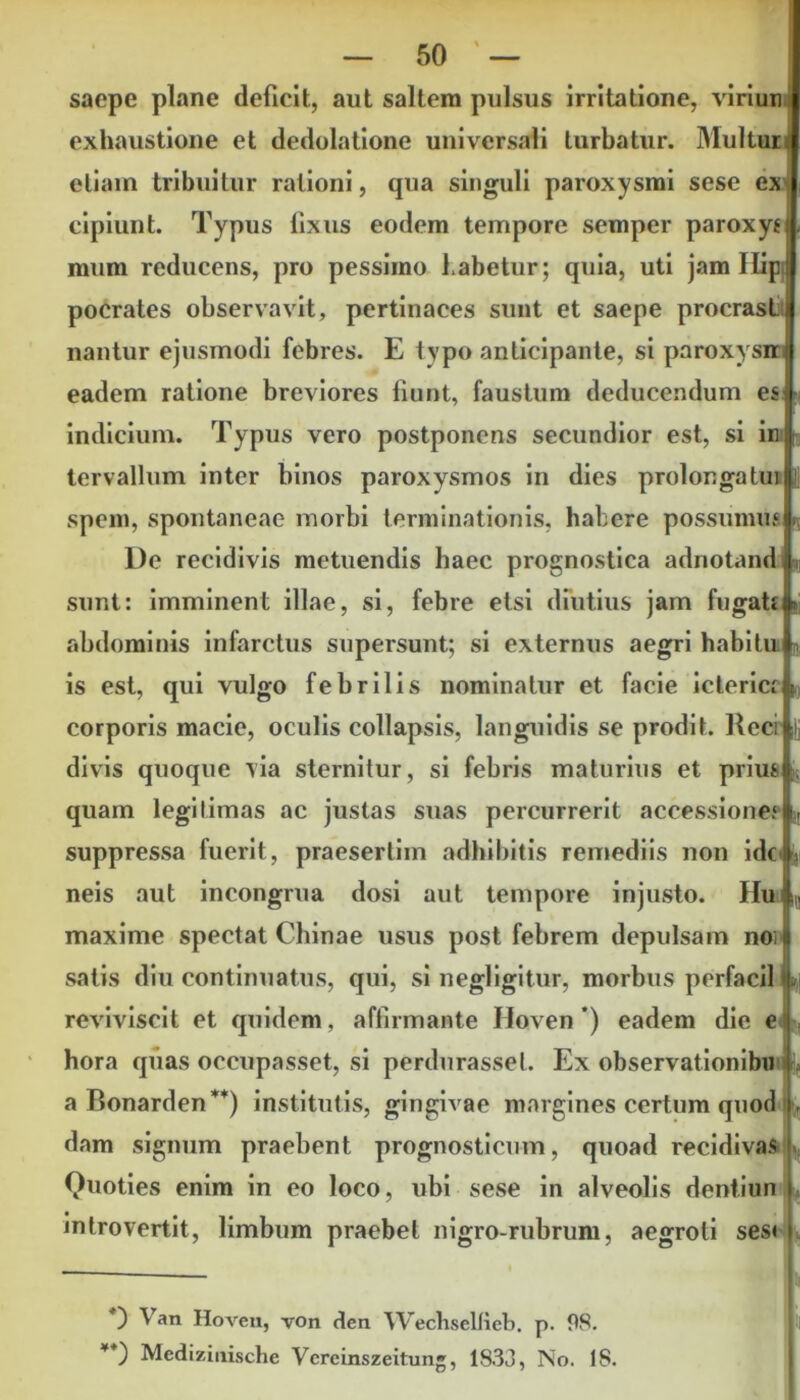 saepe plane deficit, aut saltem pulsus irritatione, viriuni exhaustione et dedolatione universali turbatur. Multui etiam tribuitur rationi, qua singuli paroxysmi sese ex cipiunt. Typus lixus eodem tempore semper paroxy* mum reducens, pro pessimo habetur; quia, uti jam Ilip pocrates observavit, pertinaces sunt et saepe procrasli nantur ejusmodi febres. E typo anticipante, si paroxysni eadem ratione breviores fiunt, faustum deducendum es indicium. Typus vero postponens secundior est, si in tervallum inter binos paroxysmos in dies prolonga tui spem, spontaneae morbi terminationis, habere possumus De recidivis metuendis haec prognostica adnotand sunt: imminent illae, si, febre etsi diutius jam fugati i* abdominis infarctus supersunt; si externus aegri habitu is est, qui vulgo febrilis nominatur et facie icterici i„ corporis macie, oculis collapsis, languidis se prodit. Recr |j divis quoque via sternitur, si febris maturius et prim quam legitimas ac justas suas percurrerit accessione# suppressa fuerit, praesertim adhibitis remediis non ido- neis aut incongrua dosi aut tempore injusto. Iiu IQ maxime spectat Chinae usus post febrem depulsam noi satis diu continuatus, qui, si negligitur, morbus perfacil , reviviscit et quidem, affirmante Hoven*) eadem die e hora qiias occupasset, si perdurasse!. Ex observationibn aBonarden**) institutis, gingivae margines certum quod f dam signum praebent prognosticum, quoad recidivas Quoties enim in eo loco, ubi sese in alveolis dentiun introvertit, limbum praebet nigro-rubrum, aegroti ses» ) Van Hoven, von den Wechselfieb. p. 98. **) Mcdizinische Vcreinszeitung, 1833, No. 18.