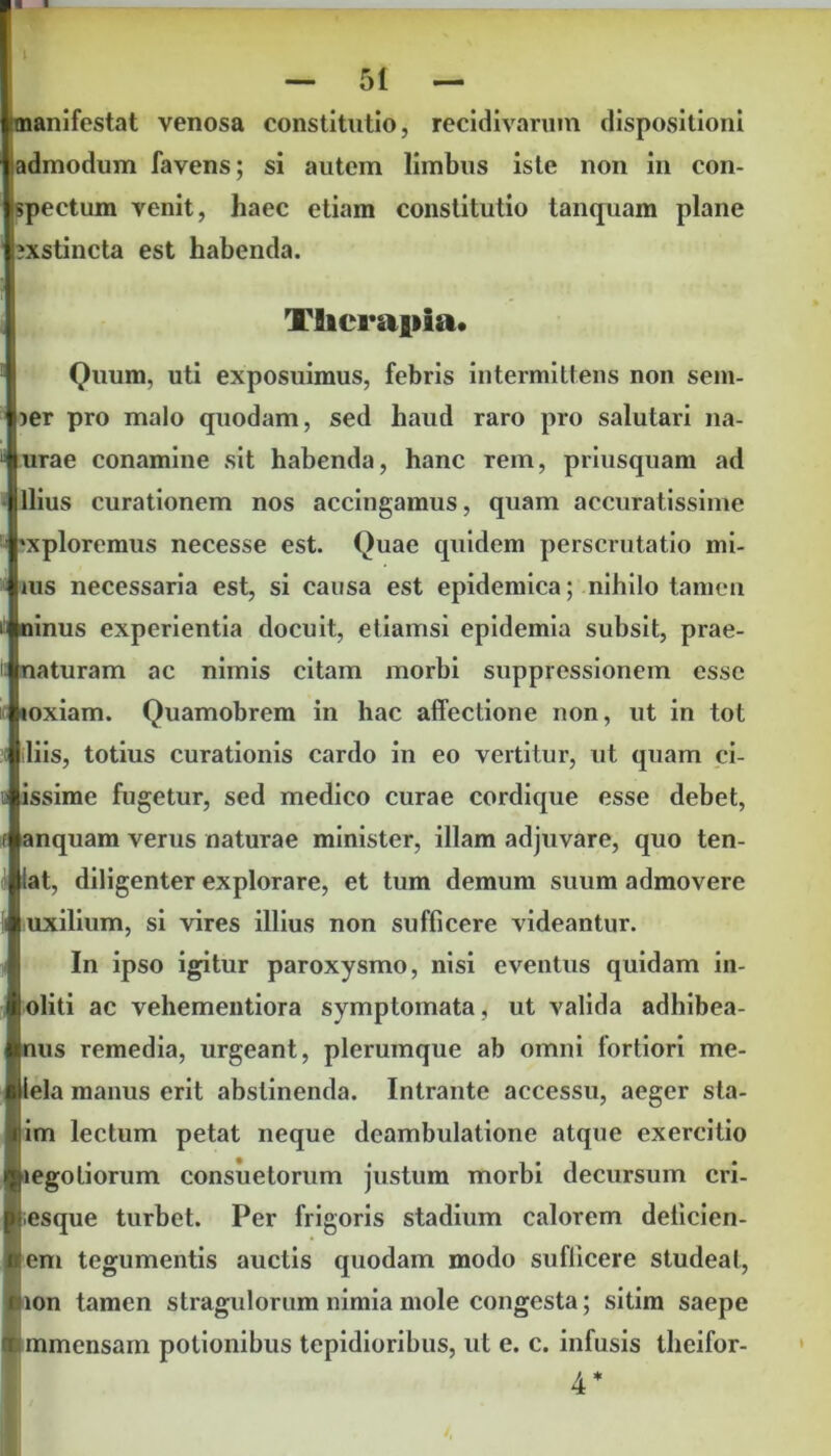 1 I — 51 — manifestat venosa constitutio, recidivarum dispositioni admodum favens; si autem limbus iste non in con- spectum venit, haec etiam constitutio tanquam plane xstincta est habenda. Tflicrapia. Quum, uti exposuimus, febris intermittens non sem- ier pro malo quodam, sed haud raro pro salutari na- urae conamine sit habenda, hanc rem, priusquam ad Ilius curationem nos accingamus, quam accuratissime 'xploremus necesse est. Quae quidem perscrutatio mi- nis necessaria est, si causa est epidemica; nihilo tamen ninus experientia docuit, etiamsi epidemia subsit, prae- naturam ac nimis citam morbi suppressionem esse loxiam. Quamobrem in hac affectione non, ut in tot liis, totius curationis cardo in eo vertitur, ut quam ci- issime fugetur, sed medico curae cordique esse debet, anquam verus naturae minister, illam adjuvare, quo ten- lat, diligenter explorare, et tum demum suum admovere uxilium, si vires illius non sufficere videantur. In ipso igitur paroxysmo, nisi eventus quidam in- loliti ac vehementiora symptomata, ut valida adbibea- us remedia, urgeant, plerumque ab omni fortiori me- lela manus erit abstinenda. Intrante accessu, aeger sta- im lectum petat neque deambulatione atque exercitio ^legotiorum consuetorum justum morbi decursum cri- p esque turbet. Per frigoris stadium calorem deticien- flem tegumentis auctis quodam modo sufficere studeat, mon tamen stragulorum nimia mole congesta; sitim saepe (tunmensam potionibus tepidioribus, ut e. c. infusis theifor- 4*