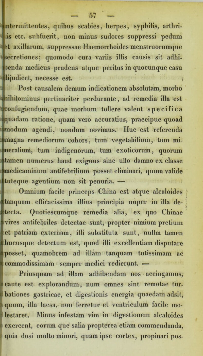 ;ntermittentes, quibus scabies, herpes, syphilis, arthri- tis etc. subfuerit, non minus sudores suppressi pedum ?t axillarum, suppressae Haemorrhoides menstruorumque # secretiones; quomodo cura variis illis causis sit adhi- 3enda medicus prudens atque peritus in quocunque casu lijudicet, necesse est. i Post causalem demum indicationem absolutam, morbo lihilominus pertinaciter perdurante, ad remedia illa est confugiendum, quae morbum tollere valent specifica quadam ratione, quam vero accuratius, praecipue quoad modum agendi, nondum novimus. Huc est referenda magna remediorum cohors, tum vegetabilium, tum mi- neralium, tum indigenorum, tum exoticorum, quorum tamen numerus haud exiguus sine ullo damno ex classe medicaminum antifebrilium posset eliminari, quum valide tuteque agentium non sit penuria. — Omnium facile princeps China est atque alcaloides tanquam efticacissima illius principia nuper in illa de- tecta. Quotiescumque remedia alia, ex quo Chinae vires antifebriles detectae sunt, propter nimium pretium et patriam externam, illi substituta sunt, nullm tamen hucusque detectum est, quod illi excellentiam disputare posset, quamobrem ad illam tanquam tutissimam ac I commodissimam semper medici redierunt. — Priusquam ad illam adhibendam nos accingamus, 4 caute est explorandum, num omnes sint remotae tur- Ibationes gastricae, et digestionis energia quaedam adsit, quum, illa laesa, non ferretur et ventriculum facile mo- lestaret. Minus infestam vim in digestionem alcaloides I exercent, eorum que salia proptcrea etiam commendanda, quia dosi multo minori, quam ipse cortex, propinari pos-