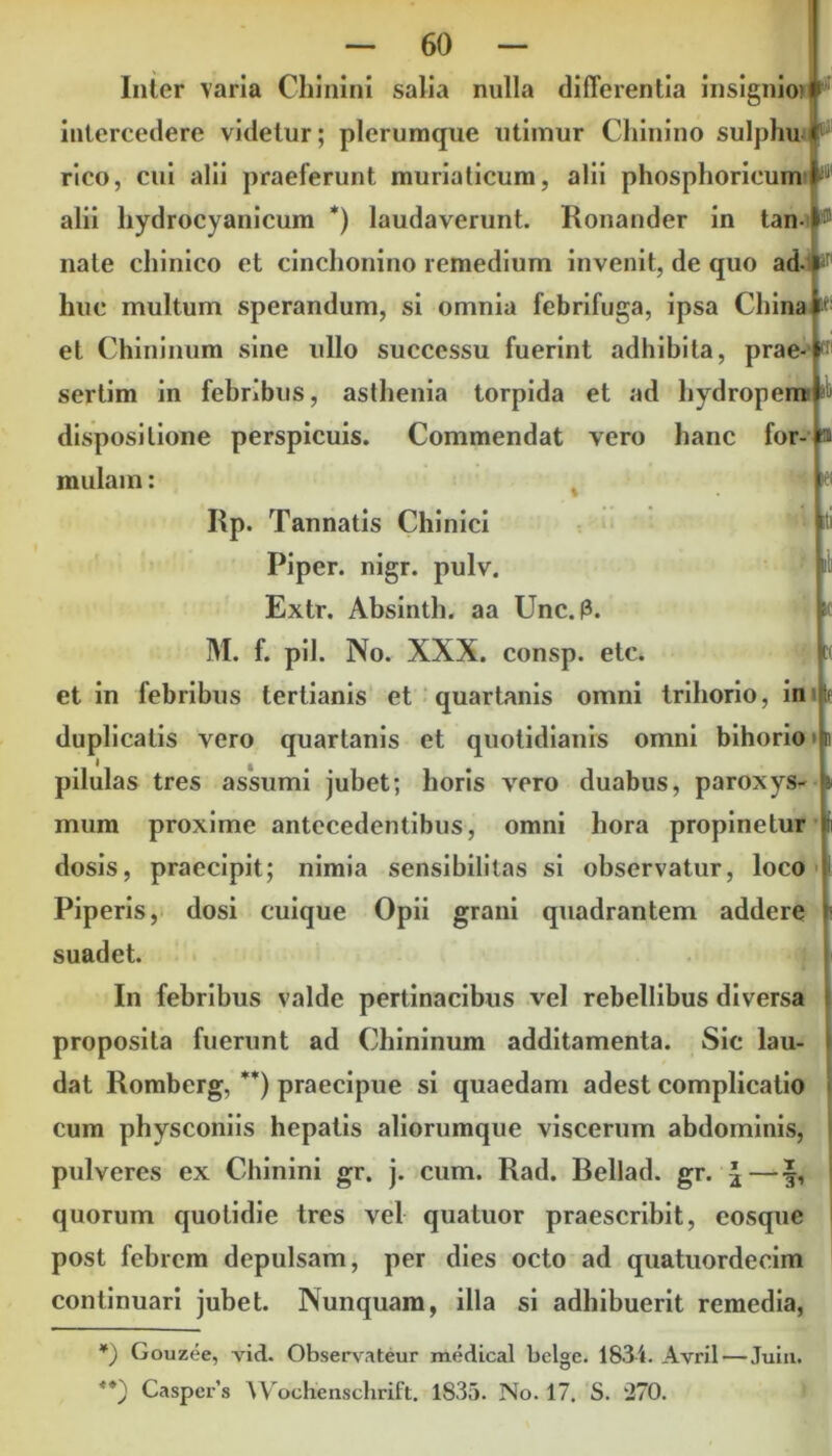 Inter varia Chinini salia nulla differentia insignio) i intercedere videtur; plerumque utimur Chinino sulphu rico, cui alii praelerunt muriaticum, alii phosplioricum !lil alii hydrocyanicum *) laudaverunt. Ronander in tan- 15 nate cliinico et cinchonino remedium invenit, de quo ad- H' huc multum sperandum, si omnia febrifuga, ipsa Cinna * et Chininum sine ullo successu fuerint adhibita, prae sertim in febribus, asthenia torpida et ad hydropem dispositione perspicuis. Commendat vero hanc for- mulam : ib 31 KH RP. Tannatis Chinici Piper, nigr. pulv. Extr. Absinth. aa Unc. M. f. pii. No. XXX. consp et in febribus tertianis et quartanis omni trihorio, ini duplicatis vero quartanis et quotidianis omni bihorio • n I pilulas tres assumi jubet; horis vero duabus, paroxys- mum proxime antecedentibus, omni hora propinetur dosis, praecipit; nimia sensibilitas si observatur, loco Piperis, dosi cuique Opii grani quadrantem addere suadet. In febribus valde pertinacibus vel rebellibus diversa proposita fuerunt ad Chininum additamenta. Sic lau- dat Romberg, **) praecipue si quaedam adest complicatio cum physconiis hepatis aliorumque viscerum abdominis, pulveres ex Chinini gr. j. cum. Rad. Bellad. gr. J—§, quorum quotidie tres vel quatuor praescribit, eosque post febrem depulsam, per dies octo ad quatuordecim continuari jubet. Nunquam, illa si adhibuerit remedia, *) Gouzoe, add. Observateur medical belge. 1834. Avril — Juiu. **) Caspers Wochenschrift. 1835. No. 17. S. '270.