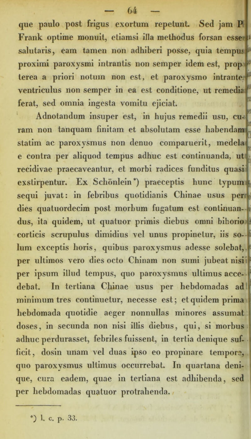 que paulo post frigus exortum repetunt. Sed jam P Frank optime monuit, etiamsi illa methodus forsan esse :» salutaris, eam tamen non adhiberi posse, quia tempuf i®1 proximi paroxysmi intrantis non semper idem est, prop I terea a priori notum non est, et paroxysmo intrante, ventriculus non semper in ea est conditione, ut remedia ferat, sed omnia ingesta vomitu ejiciat. Adnotandum insuper est, in hujus remedii usu, cu- ram non tanquam finitam et absolutam esse habendam ^ statim ac paroxysmus non denuo comparuerit, medela e contra per aliquod tempus adhuc est continuanda, ut recidivae praecaveantur, et morbi radices funditus quasi exstirpentur. Ex Schonlein*) praeceptis hunc typum \ sequi juvat: in febribus quotidianis Chinae usus perr dies quatuordecim post morbum fugatum est conlinuan- v dus, ita quidem, ut quatuor primis diebus omni bihorio corticis scrupulus dimidius vel unus propinetur, iis so- lum exceptis horis, quibus paroxysmus adesse solebat, c per ultimos vero dies octo Chinam non sumi jubeat nisi per ipsum illud tempus, quo paroxysmus ultimus acce- debat. In tertiana Chinae usus per hebdomadas ad minimum tres continuetur, necesse est; et quidem prima hebdomada quotidie aeger nonnullas minores assumat doses, in secunda non nisi illis diebus, qui, si morbus adhuc perdurasset, febriles fuissent, in tertia denique suf- ficit, dosin unam vel duas ipso eo propinare tempor?, quo paroxvsmus ultimus occurrebat. In quartana deni- i que, cura eadem, quae in tertiana est adhibenda, sed I per hebdomadas quatuor protrahenda.