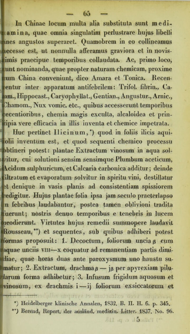 In Chinae locum multa alia substituta sunt me di- am i na, quae omnia singulatim perlustrare hujus libelli ines angustos superaret. Quamobrem in eo collineamus tecesse est, ut nonnulla afferamus graviora et in novis- imis praecipue temporibus collaudata. Ac, primo loco, unt nominanda, quae propter naturam chemicam, proxime um China conveniunt, dico Amara et Tonica. Recen- entur inter apparatum antifebrilem: Trifol. fibrin., Ca- am., Hippocast., Caryophyllat., Gentian., Angustur., Arnic., flhamom., Nux vomic. etc., quibus accesserunt temporibus ecentioribus, chemia magis exculta, alcaloidea et prin- cipia vere efficacia in illis inventa et chemice impetrata. Huc pertinet IIicimini,*) quod in foliis ilicis aqui- olii inventum est, et quod sequenti chemico processu ibtineri potest: plantae Extractum vinosum in aqua sol- atur, cui solutioni sensim sensimque Plumbum aceticum, Vcidum sulphuricum, et Calcaria carbonica additur; deinde iltratum et evaporatum solvitur in spiritu vini, destillatur it denique in vasis planis ad consistentiam spissiorem edigitur. Hujus plantae folia ipsa jam secuio praeterlapso n febribus laudabantur, postea tamen oblivioni tradita lierunt; nostris denuo temporibus e tenebris in lucem prodierunt. Virtutes hujus remedii summopere laudavit Rousseau,**) et sequentes, sub quibus adhiberi potest formas proposuit: 1. Decoctum, foliorum uncia p cum aquae unciis vm—x coquatur ad remanendam parhs dimi- diae, quae horas duas ante paroxysmum uno haustu su- matur; 2. Extractum, drachmap — jp per apyrexiam pilu- larum forma adhibetur; 3. Infusum frigidum aquosum et vinosum, ex drachmis i — ij fohorum exsiccatorum et *) Heidelbergor klinische Annalen, 1S32. B. II. H. 6. p. 345. **) Bcrend, Repert. der ausland. medizin. Litter. 1837. No. 96.