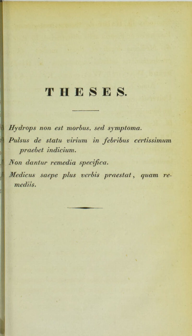 THESES. Hydrops non est morbus, sed symptoma. Pulsus de statu virium in febribus certissimum praebet indicium. ]\on dantur remedia specifica. Medicus saepe plus verbis praestat, quam re- mediis.