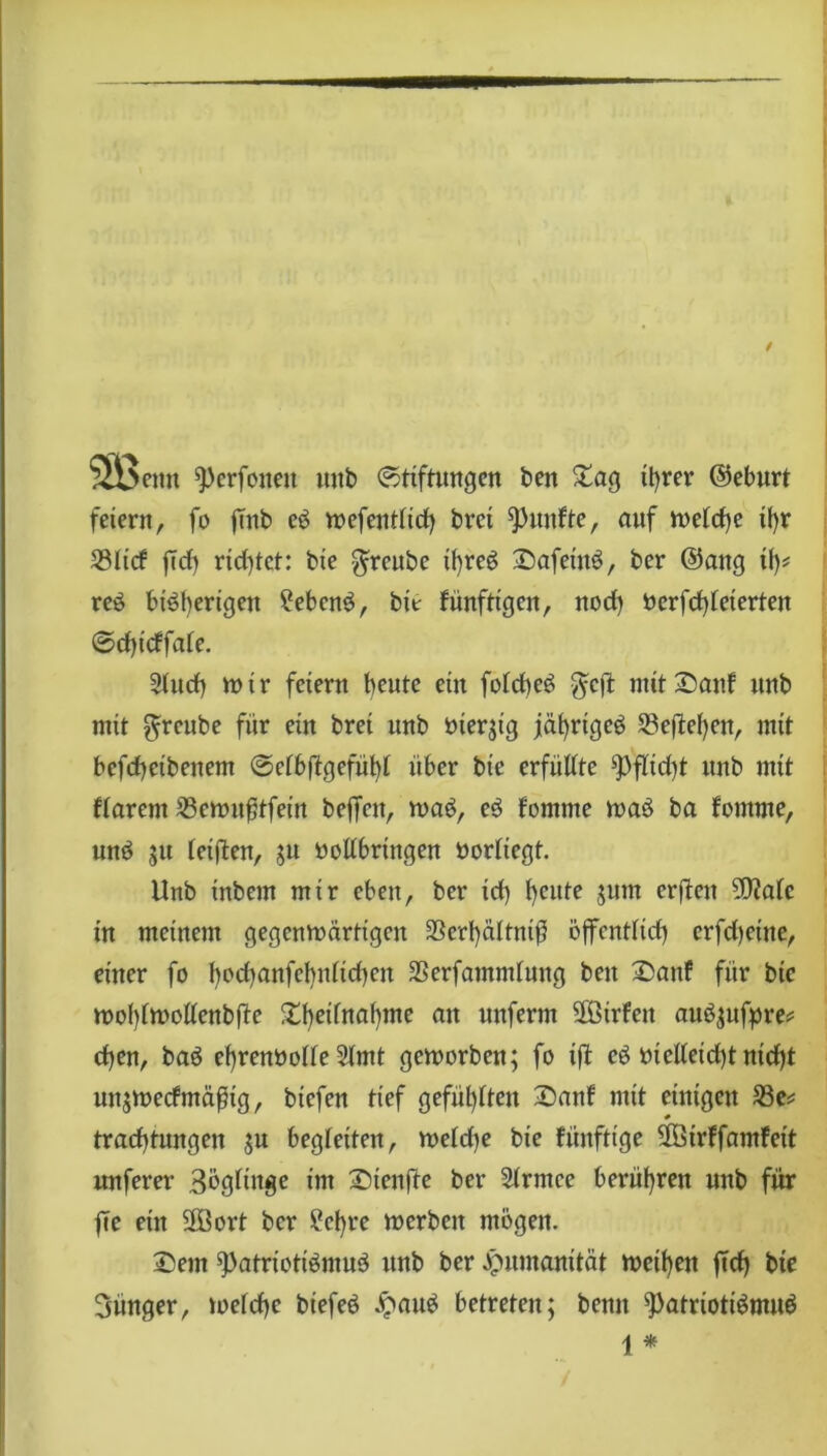 emt pcrfouen mtb Stiftungen beit Sag ihrer (Geburt feiern, fo ftnb eS n>efentlirf> brci fünfte, auf meiere tf)r S3Iicf |Tcf) ridjtet: bte $reube it>reö SafeittS, ber ©ang tf)* reS bisherigen Gebens, btt fünfttgen, nod) t>erfd)feterten ©d)t'cffafe. 2(udb mir feiern heute ein foicheS $cft mit Sauf itnb mit $reube für ein bret unb bier;tg jährtgeS S3e(tei)en, mit befdheibenem Sefbftgefühl über bte erfüllte ^3fltd)t unb mit ftarent 53emttftfein beffett, rnaS, eS fornrne traS ba fotitme, und ju (elften, ju bollbrtttgen boriiegt. Unb tnbern mtr eben, ber td) heute jttm erfiett 9D?a(c in meinem gegenwärtigen 3Scrl}äItni)5 öffentlich erfd)rine, einer fo f)od)anfef)nitdien 23erfamm(ung bett ©auf für bte tt>o!)tmotfenbfte Xf)e^na^)me an ««fer^ ÜBtrfen auSjttfpre* d)en, baS ef)renbo(fe 2(mt geroorbeit; fo tfi eS bteUeid)tnid)t unjibecfmäßig, biefen tief gefüllten Sanf mit einigen 23e* tradhtungen $u begleiten, welche bie künftige 3Öirffamfett nuferer 3ög(ittge im Sienfte ber 2(rntce berühren nnb für |7e ein 2ßort ber Sehre werben mögen. Sem Patriotismus unb ber Humanität Wethen ftcfy bte jünger, toefd>e biefeS £attS betreten; bemt Patriotismus