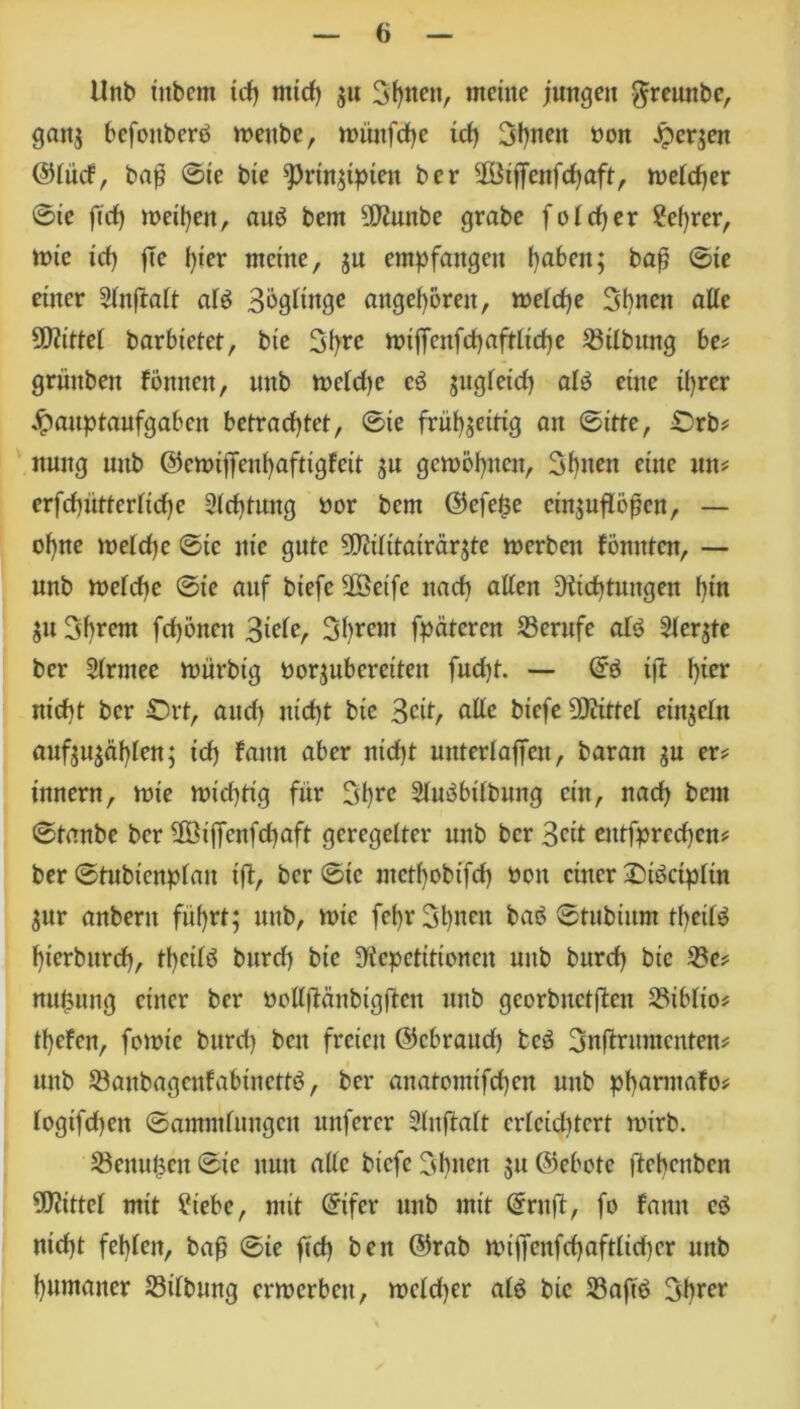 Unb ütbem td) mich zu Sitten, meine jungen $reunbe, ganz befonberd weitbe, it>ünfd>e td) 3f)neu non Herzen ©(lief, bap ©ie bie Prinzipien ber ÜBijfenfcf)aft, weicher ©ie ftd) meinen, auP bern DDiunbe grabe folcher 2e()rer, ttne td) jTe i)ter meine, $u empfangen haben; baß ©ie einer Sinftait alp Bögünge angeboren, weiche Sbnett alle 5D?ittet barbietet, bte hJtffenfd)aftlid)e ©Übung be* grüuben föniten, unb weidje cP $ugfetd) aiP eine ihrer Hauptaufgaben betrachtet, ©ie frühzeitig au ©itte, Orb* nnttg unb ©ewiffeuhafttgfett zu gewöhnen, Sbiten eine mt* erfchütterüche Sichtung nor bem ©efeße ctn;uflößcn, — ohne welche ©ie nie gute SO?iIitairärjte werben fönnten, — unb weiche ©ie auf biefe ÜSct'fe nach aüen Dichtungen hin Zu Syrern fd)önen %ickr 3hrcm fpäteren Berufe alp Siebte ber Sirntee würbig norzubereitett fud)t. — ©3 i|1 hier nicht ber Ort, auch nicht bie 3cit, alle biefe Drittel einzeln aufzuzat)ien; id) lattn aber nid)t untcriajfcn, baran zu er* innern, wie wichtig für Shrc SiuPbübung ein, nach bem ©taube ber Üöijfenfchaft geregelter unb ber Seit entfpredjcn* ber ©tubtenpfau ift, ber ©ie metbobifef) non einer OiPctpün Zur anbent führt; unb, wie fci)r3l)nen baP ©tubiitm thetiP hierbttreh, theiiP burd) bie Repetitionen unb burd) bie ©e* nußitng einer ber noliftänbtgflen itub georbuetflcn ©ibüo* thefen, fowie burd) ben freien ©ebraud) bcP Snftrumcnten* i unb ©anbagcufabinettP, ber anatomtfehen unb pharmafo* iogifd)en ©amminngen nuferer Sinftalt crieid)tert wirb. Genüßen ©ie nun aiic biefe Cdpten zu ©ebote ftehenben Mittel mit Siebe, mit ©ifer unb mit ©ruft/ fo famt eP nicht fehlen, baß ©ie ftd) ben ©rab wtjfenfd)aftiid)er unb humaner ©Übung erwerben, weld)er aiP bte ©aft'P Ijhrer
