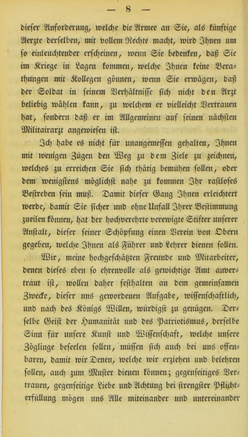 biefer 2tnforberuug, welche bic 2trmee an ©ie, atb künftige 2ler$te berfelben, mit boltent Diedf)te madff, wirb 3l)neit um fo eütteudffenber erfreuten, wenn ©ic b^bcitfen, baß ©ic im Kriege iit Sagen fomrnen, wetdje Bbncn feine $era* tßungen mit Bottegen gönnen, wenn ©ie erwägen, baß ber ©olbat in (einem 2Sert)ättniffc ficf> nid)t ben Strjt beliebig wüßten fann, jn wetdtem er mclteid)t SSertrauett \)at, foitbern baß er im Slltgemeinen auf feinen näcßffen MÜitatrar$t attgewicfen iff. 3d) f>abe cb nidff für unaugemeffen geraden, Seiten mit wenigen Bügen ben Meg 5a bem Btde ju jeicßnen, wetdjeb $u erreichen ©ic (Td> tl)ättg bemühen fotten, ober bem wenigßenb ntögticßff naße ju fommeit 3ßr rafttofeb Seftrcben fein muß. Damit biefer ©attg Sßnen erteicßtcrt werbe, bamit ©ie (Tdjer unb of)ne Unfall 3I)rcr 23effimmung $uetten fönnen, ßat her ßocßoercßrtc verewigte ©tiftcr nuferer Slnßalt, biefer feiner ©cßöpfuttg einen 3Scretn boit Dbern gegeben, wetd)c Sßtten atb Rührer nnb Scßrcr bienen fotten. Mir, meine f)od)gcfd)äf3teit g-remtbe unb Mitarbeiter, benett biefeb eben fo eßrenüolte alb gewichtige 2tmt atwer* traut iß, wollen baßer feft()alten an bem gcntctnfameu Btoecfe, biefer unb geworbenen Aufgabe, wiffcnfdjaftlid), unb nad) beb Äöntgb Mitten, würbigß ju genügen. Der* fetbe ©eiß ber Humanität unb beb ^)atriotibmub, berfetbe ©inn für nufere $uitß unb Mtffenfdjaft, welche unfere Bögtinge befeeten fottcu, muffen ßd) and) bei nnb offen* baren, bamit wir Denen, welche wir ergeben nnb betet)rcn foüen, and) gum Muftcr bienen fönnen; gegenfeitigeb &er* trauen, gegenfettige Siebe nnb Sichtung bei ftrcngfter Pflicht* erfttEnng mögen unb Stile miteinanber unb nntereinanber