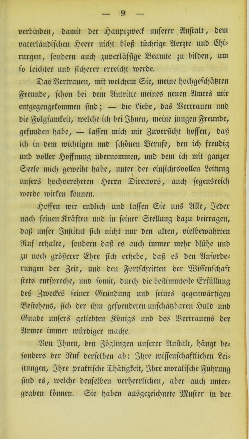 ücrbinbeit, bannt ber Jpaupt$roecf unfercr Stnftalt, beut öatertäubifcf)en ibeere nicfff bloß tüdf)Hge Sterjte unb &)U rurgett, fonbern aud) $uüertäfjTge 33eamte $u bilben, um fo letzter uitb jTdjcrcr erreicht merbe. £)ad Vertrauen, mit metdjem ©ic, meine t)ocf)gefcf)äüten greunbe, fcfyon bei bent Antritte uteined netten Stmtcd mir entgegengefontmen ftttb; — bie Siebe, bad Vertrauen unb bie gotgfamfeit, metd)e id) bei Sonett, meine jungen $reunbe, gefunben l>abc, — taffen mid) mit Suöerftcfff l)offcn, ba$ id) in bem micf)tigen unb fdjöiten Berufe, bett id) freubig unb öotter Jpoffnung übernommen, unb bem id) mit ganzer ©eete mid) gemeint t)abe, unter ber einffdffdöotlen Settung uttferd l)od)Oercl)rten jperrn Strcctord, aud) fegenöreid) merbe mtrfen tonnen. hoffen mir enbtid) unb taffen ©te unö Sitte, Seber nach feinen Kräften nnb in feiner ©tcltung baju beitragen, baj? unfer Snftttut ffd) nid)t nur ben atten, ütetbemä()rtcn 9iuf ermatte, fonbent baß ed and) immer mefyr btül)e unb ju nod) größerer (5l)rc |Td) ergebe, baß cd bett Stnforbe? rungen ber Seit, unb bett $ortfd)rittcn ber ffßiffcnfiffaft ftetd entfprcd)e, unb formt, burd) bie beftimmteße Erfüllung bed Stuccfeb feiner ©rünbmtg unb feütcd gegenwärtigen S5eßef)end, ftd) ber i()nt gefpenbeten unfd)äübarcu .füttb unb @ttabe Uttferd gettebten $öntgd unb bed SSertrauend ber Strmec immer mitrbiger ntad)e. 3Son 3t)uen, ben Süßlingen nuferer Stnftatt, t)ängt be? fottberd ber Dittf berfetben ab: 31)re miffcnfiffafttidjen Sei? ftitngcn, Sfyre praftifebe Xf)ätigfeit, 3>t)re moratifd)e $üf)rung ftnb cd, welche benfetben ücrt)errtid)cn, aber aud) unter? graben tonnen, ©ic l)abcn audgejeidjnetc dufter in ber