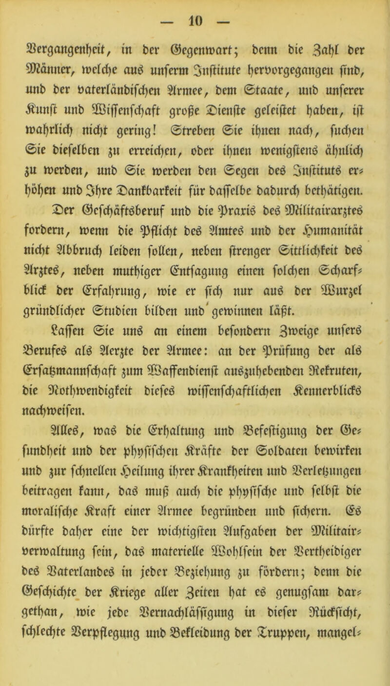 Vergangenheit, in bcr ©egcnmart; beim bie 3<# ber Scanner, mctdje aub unferm Snftitute heroorgegangeit fmb, unb ber öatertänbifd)cn Strmee, bern ©taate, uub unferer Äunft unb Sß3i|Jenfcf)oft große Stenjle gefeilt haben, iß n>al>rltd> nid)t gering! ©treben ©te ihnen nad), fud)eit ©ie biefelben 51t erreichen, ober ihnen tuenigftenb ähnlich SU merbett, unb ©te merben ben ©egen beb 3nftitutb er# l}öl)en unb Sfyre Sanfbarfeit für baffelbc baburd) betätigen. Ser ©efehäftbberuf unb bie ^rarib beb Üttüitairarsteb forbern, rnemt bie Pflicht beb Slmteb unb ber Jputnamtät nicht Slbbrud) leiben fottett, neben ftrenger ©ittlidtfcit beb Slrsteb, neben mntbtger ©ntfagung einen folcfyen ©d)arf* btief ber Erfahrung, nne er fid) nur aub bcr 3Bnrjel grüttblicher ©tubien bifben tmb gemimten lä^t. ^ajfeit ©ie unb an einem befottberit 3ft>eigc unferb Verufeb alb Stcrjtc ber Slrtnee: an ber Prüfung ber alb ©rfaßmannfehaft jitm SÖaffenbienjt aubsuhebenbcit bebrüten, bie 9?ot!)tt>enbtgfcit biefcb n>ifTenfcf)aftltcbcn Äemtcrblicfb nadhmeifeit. 2111eb, mab bie ©rhaltung unb Vcfejltgung ber @e# funbbeit unb bcr phpfifchcn Kräfte ber ©olbaten bemirfen unb s«r fchnellcn Reifung ihrer Äranffyeiten unb Verlegungen beitragen famt, bab muß audt bie pbpfTfd)e unb fclbfl bie moralifche $raft einer 21rmce begrüttben unb fiebern. @b bürfte baf)cr eine ber nudjtigjiett Aufgaben ber 2)?ilttair* oermaltung fein, bab materielle üföoblfcin ber Vcrtbcibt'ger beb Vatcrlanbcb in jeber Vestebung sn forbern; benn bie @cfrf>td>tc ber Kriege aller 3füni 1)at eb genugfam bar* getf)an, mie jebc Vernachläfftguttg in biefer 9iücfftd)t, fd)Ied)te Verpflegung unb Vefleibung ber Sruppen, mangels