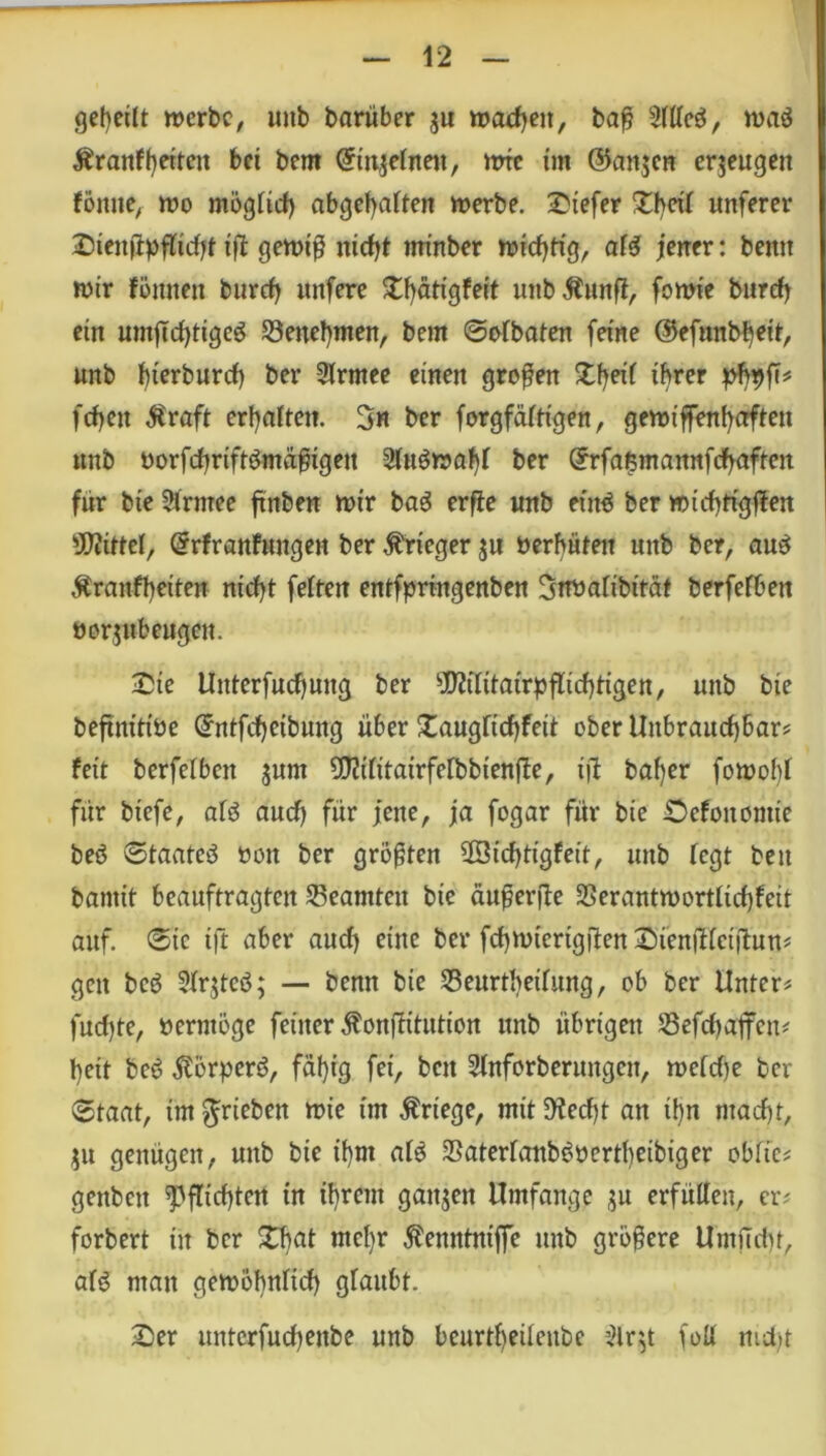 geteilt merbc, imb bariiber $u machen, baß sMe$, maö Ärmtffyetteit bet bem ©n^efaen, mic int ©anjcn erzeugen föitue, mo mögüd) abgebaiten merbe. £tefer unferer Sienßpflidjt ift gemiß nid>t rntnber wichtig, af$ jener: beim mir föitneu burrf) rntfere £f)ätigfeit uttbÄunfl, fomie burd) ein mitjtdjtigeö S3enebmen, bem «Sofbaten feine ©efunbbeit, unb bierburd) ber Slrmee einen großen £beii ihrer pfyyfi* fcf)eit $raft erwarten. 3« ber forgfäftigen, gemtffenbaften ttnb oorfcbriftömäßtgett 2iu$maf)f ber Cfrfafsmannfdbaften für bte Sirntee ftnben mir ba$ erfie unb eittö ber mid)tigflen Mittel, Örfranfungeit ber Krieger ju »erbäten unb ber, au£ Äranfheiten nid)t feiten entfpringenben 3rt»aiibttät berfefben öorjit beugen. £ie Unterfudjung ber ^Mitairpflicbttgen, unb bie beftnittöe Qrntfd)eibung über £augftcbfeit ober Unbrauchbar# feit berfefben $unt SIMitairfefbbienfie, t)1 baf)er fomobl für biefe, aiö auch für jene, ja fogar für bte Defouomte beö Staate^ oott ber größten ©iebtigfeit, unb fegt beit bantit beauftragten ^Beamten bie äußerte 23erantmortiid)feit auf. 0tc tft aber aud) eilte ber fdjmtcrtgüen £)TenjHei|T:utt# gett bcö 2fr$teö; — benn bie Seurthethmg, ob ber Unter# fudjte, »erntöge feiner ^onffüutton unb übrigen SSefcbajfen# beit bc6 $örper6, fäf)ig fei, bett Stnforberungcn, meidje ber (Staat, tm^rieben mie im Kriege, mit5Hed)t an tf)n macf)t, $u genügen, unb bie if)m ate 25aterfanb^üertl)eibiger obfie# gettbett Pflichten in ibrent ganzen Umfange $u erfüllen, er# t'orbert in ber £bat mct)r ^enntniffc unb größere Lfmficbt, afg man gemöhnrid) glaubt. Ser unterfuebenbe unb beurtbeüettbe $lr$t foü ntd)t