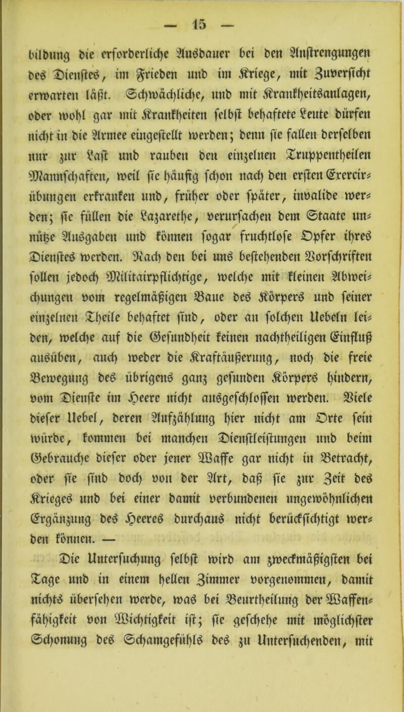 45 bübung bie crforberlict>c Slubbauer bei beit Slnffrenguttgen beb Oieufteb, im ^rieben «nb im Kriege, mit 3uberßdht erwarten läßt. ©chwädjlidje, tmb mit ^raufheitbanlagen, ober wohl gar mit Äraitfheiteit felbd behaftete Seute bürfett nicht in bie Slrmee eütgeftcüt werben; beim fte fallen berfelbett nur $ur i*aft uitb rauben ben einzelnen Xruppenthetlen ÜJfannfdjaften, weil fte häufig fdjon nad) ben erden Qrrerctr* Übungen erfraufett tutb, früher ober fpäter, ittbalibe wer* ben; ßc füllen bie itajarethe, berurfacheu bem ©taate un* tntfce Slubgabett uttb fönnen fogar fruchtlofe Opfer it)reb Oieit|1eb werben. 9f?ad) ben bei unb beßehettben Sorfchrtfteit follett jebod) ^ilitairpfltd)tige, weld)e mit f leinen Slbwet* dpmgeit bom regelmäßigen Saue beb .ftörperb unb feiner einzelnen %\)eile behaftet fmb, ober an fofdjeit Uebeln let* ben, welche auf bie ©efunbheit feinen nachtheiligen Qrinfluß aubüben, aud) Weber bie Äraftäußeruitg, nod) bie freie Sewegung beb übrtgcnb gan,; gefunbett Äörperb ^tttbern, bom Oiettße im Jpeere nicht ait6gefrf>4offen werben. Siele btefer Hebel, bereu Slufjählung hier nicht am Orte fein würbe, fommen bei manchen OtcnfHctditngen unb beim @ebraud)c biefer ober jener Söaflfe gar ntd)t in Setracht, ober fte ftttb bod) bott ber 3lrt, baß fte $ur Seit beb Ärtegeb unb bei einer bamtt berbunbenen ungewöhnlichen örgänjung beb Jpeereb burchau^ nicht berücfftd)tigt wer* ben fönnen. — Oie Untcrfuchung felbd wirb am jwecfmäßigften bei Xage unb in einem hellen 3intmer borgenommett, bamit nichts itberfehen werbe, wab bet Seurthetlung ber üSöaffen* fähtgfeit bott 9Bid)ttgfeit ifl; fte gefchehe mit mögltchfier ©d)onuug beb ©chantgefühlb beb $u Unterfudjenbett, mit