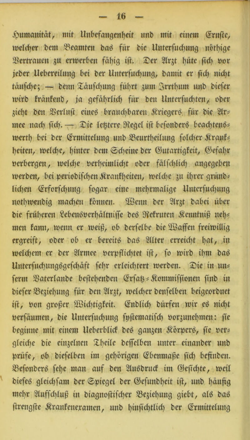 Humanität, nur Unbefangenheit unb mit einem Ernfte, weiter bent Beamten ba$ für bie Unterfudptng nötige Vertrauen s« erwerben fähig iü- —er Slrjt hüte ftd) bor jeber Uebereiluttg bet ber Unterfuchung, bannt er ftd) ntd)t täitfdje; — beim £äufd)ung fuhrt junt 3rrtbnnt unb btefer wirb frättfettb, ja gefährlich für ben Unterfucfyten, ober 3tcl)t ben Serin ft. einet? brand)baren Ärtegerö fnr bie Sir* ntce nad) ftd). — £ie festere Oiegel ift bcfoitben? bcad)tene>* wert!) bet ber Ermittelung unb Scurtfyeilung foldjcr Äraitf* heiten, welche, hinter bem ©deine ber ©utartigfeit, @efal)r berbergeit, weld)e bcrbcimlicht ober falfd)lid) angegeben werben, bei penobifchcn$ranfl)äten, weld)e 51t ihrer gruitb* lid)ett Erforfdjuug fogar eine mehrmalige Unterfuchung notbwenbig machen fonnen. äöenn ber 3irü babei über bie früheren 2ebcnbocrbaltm|Te beb Olefruten Äenntnif neh^ men bann, wenn er wet£, ob berfelbc btc 28ajfen freiwillig ergreift, ober ob er bereite ba$ Sitter erreicht l)at, itt weld)cm er ber Slrmce bcrpflid)tet ift, fo wirb ihm baö Unterfud}uugögefd)äft fef)r erleichtert werben. £>ie in un* fernt Saterlanbe beftebenben Erfats ü Äommifffonen finb in biefer Schiebung für bett Slr^t, welcher benfelben beigeorbnet ift, bon großer 28id)tigfcit. Enblid) bürfeit wir e£ nicht berfäumen, bie Unterfnchung fpftcmatifd) boqunel)men: jtc beginne mit einem Ucberbltd be£ ganzen $örperö, jtc ber* gleiche bie einzelnen Xbcile beffclbcn unter etnanber nttb prüfe, ob biefelben im gehörigen Ebenmaße ftd) beftnben. 25efonbcr£ fehe man auf ben Sluöbrud im ©eftdjte, weil btefeö glctchfant ber Spiegel ber ©cfunbheit ift, unb häufig mehr 3iuffd)lufj in biagnoftifcf)er Schiebung gtebt, al£ baö ftrengfte Äranfenerantcn, unb bwfiä)tlid) ber Ermittelung