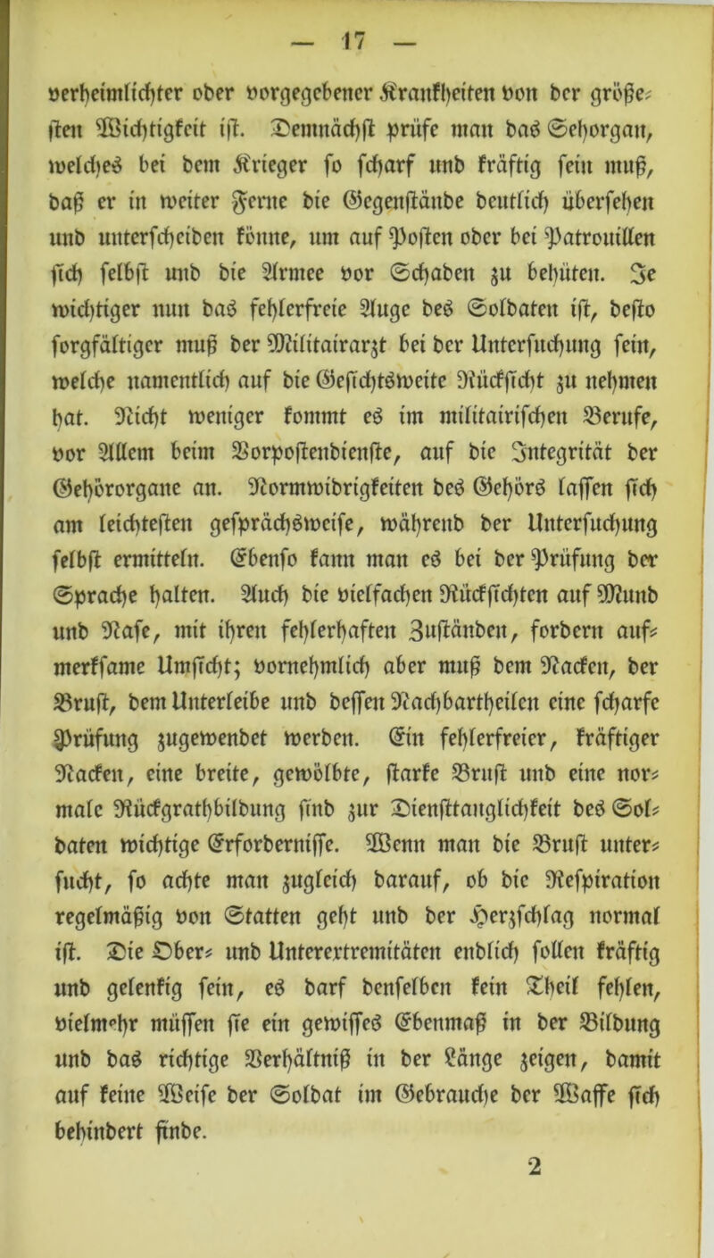 verheimlichter ober vorgegebener Äranfbciten von ber große; ften 2ßtchtigfcit ift. Oenutächft prüfe man baö ©ehorgait, welche^ bei bem Ärtcger fo fcharf unb fräftig fein muß, baß er in weiter $eme bte ©egeitftäitbe beutlid) überfebeit unb uitterfchctben fonne, um auf Poften ober bet Patrouillen ftd> felbft unb bte Slrntee vor ©chabett ju behüten. 3e widriger nun ba$ fehlerfreie 9lugc be$ ©olbatett ift, befto forgfältiger muß ber Mitairarü bet ber Uutcrfucf)ung fein, welche namentlich auf bte ©eftchtöweitc DiürfjTcht $u nehmen bat. 9Ztcf)t weniger fontmt eg im militairifchen Berufe, vor 2lllem beim SSorpoftenbtcnfte, auf bte Integrität ber ©ehörorgatte an. iftormwibrigfeiten be3 ©ehörg baffen fleh am leichteren gefprächSwctfe, währettb ber Uttterfuchung felbft ermitteln. Grbenfo fatttt ntatt eö bei ber Prüfung ber ©pradje halten. 2luch bie vielfachen ÜZüdßdjtcn auf 9ß?unb unb 9lafe, mit ihren fehlerhaften Suftänbeu, forbertt auf merffame UmjTd)t; vornehmlich aber muß bem Kadett, ber 33ruft, bem Unterleibe unb beffett 9cad)bartheilen eine fdjarfe Prüfung jugewenbet werben, ©in fehlerfreier, fräfttger Warfen, eine breite, gewölbte, ftarfc Sritft unb eine nor* male üKüdgrathbtlbung ftnb gur Oienfttanglichfeit be$ ©ol* baten wichtige Qhforbemtße. 3öentt man bie 35ruft unter* fttcht, fo achte matt juglctd) barattf, ob bte üKefptratton regelmäßig von ©tatten geht unb ber perjfchlag normal ift. Sie Ober* unb Unterertremitäten ettblid) follett fräftig unb gelenftg fein, eö barf benfefben fein $tl>eif fehlen, vielmehr ntttffen fe ein gewtffeö Ebenmaß in ber Gilbung unb bag richtige SSerhältntß in ber ?änge jetgett, bamtt auf feine 5Öetfe ber ©olbat tm ©ebraudje ber Sföaffe ftch bebinbert ftnbe. 2