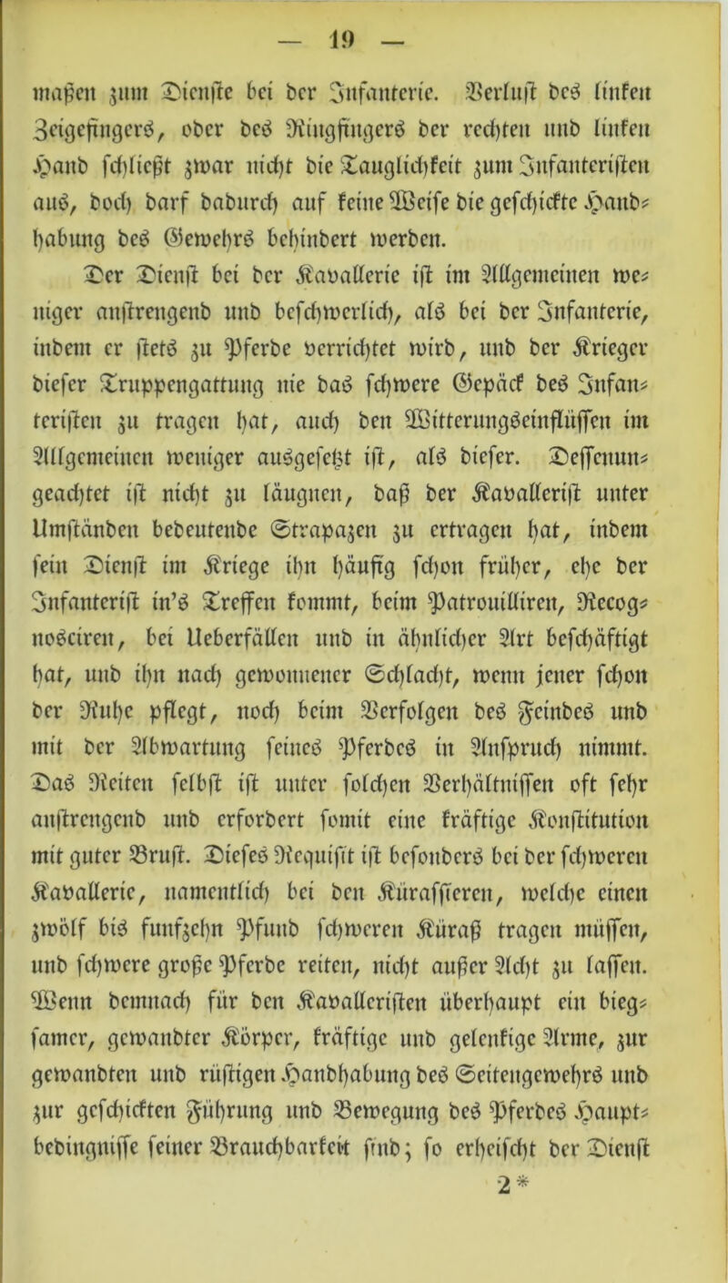 1!) maßen 311m TMcnffe bei bet* Infanterie. SSeriujl ben linfeit Seigeffugern, ober ben Ringfingern bcr rechten imb linfen Jpaitb fd)Itcßt ^nar tttdff bie Tauglidffcit 3unt 3nfanteriffen aun, boct) barf babttrd) auf feine 2Öcife bie gcfrf>icftc q>attb? fyabung ben ©etoebrn bebtnbert werben. £cr T)ienff bei bcr ^aoallerie ift im Allgemeinen we? uiger attffrengenb nnb befcfywerltd), aB bei bcr Infanterie, inbent er fietö 311 ^3ferbe öerrtdffet wirb, itub bcr Äricger biefer Truppengattung nie ban fernere ©cpäcf ben Snfan? tcriffcu 31t tragen bat, and) beit üöitterungneinffüffen im Allgemeinen weniger aungefefff iff, aln biefer. T)effcnun? geachtet ift nid)t 31t läugucit, baß ber ^aöalleriff unter Umftänben bebeuteube ©trapa3en 31t ertragen bat, inbent fein T)ienft im Kriege ihn fyäuffg fd)ott früher, el)c ber Snfantcriff tn’n Treffen fommt, beim ^)atrouitttren, Recog? nonctreit, bet Ueberfätlen mtb in ähttfidjer Art befdjafttgt bat, nnb ihn ttad) gewonnener ©dffadff, wenn jener fefjott ber Riffe pflegt, nod) beim Verfolgen ben grtnben unb mit bcr Abwartung feinen $)fcrbcn in Aufprud) nimmt, ©an Reiten fclbff ift unter foldßen Söeffältniffen oft fel)r anjtrengcnb unb erforbert fonttt eine fräftige Äonjlitutton mit guter 23ruff. liefen Requifit iff befonbern bei ber fffwerett ÄaPallerie, namentltd) bei ben Äürafffcrcn, n>cld)c einen 3Wölf bin fitufjcfn $)funb fffwerett Äiiraß tragen muffen, unb fd)U)cre große ^3fcrbc retten, nifft außer Ad)t 31t laffctt. $8enn bcmitad) für ben Äaoatlerifteu überhaupt ein bieg? famer, gewanbter Körper, fräfttge unb gelettfige Amte, 3ttr gewattbten unb rüfftgen .fpanbfyabung ben ©eiteitgcwefrn unb 3itr gcfdffcften gfiffrtmg unb ^Bewegung ben ^pferben qpaupt? bebingniffe feiner SSrauffbarfek ftnb; fo erf)cifd)t bcrTricttff