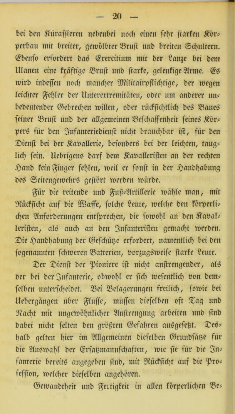 bet beit ÄürafjTeren nebenbei noch einen fef>r Warfen $ör? perbau mit breiter, gewölbter 23ruft mtb breiten ©djultern. @bettfo erforbert ba$ (£rercitium mit ber ?an$e bei bem Ulanen eine fräftige Britft ttnb ftarfe, gelettftge 2lrme. wirb inbejTctt noef) mancher TOitairpfltchttge, ber wegen leichter fehler ber Unterertremitäten, ober um anberer tut? bebentenber ©ebredjett willen, ober riicfjTdttlid) beg Baneö feiner Brufi mtb ber allgemeinen Bcfchajfenbcit feinet $ör? perö fiir ben Snfanteriebtenjl: nid)t brauchbar iß, für bett £>ienfi: bei ber ^aballerte, befoitberö bei ber leichten, taug? lief) fein. Uebrigenö barf bem $atmllertßen an ber redßen Jpanb fein Ringer fehlen, weil er fottß in ber £anbf)abung beö Seitengewehrs geftört werben würbe. $ür bie reitenbe mtb $uß?5lrtillerie wähle man, mit !Kücfftd)t auf bie B3ajfe, folchc £eute, welche bett förperli? djen Slnforbcrungen entfprcd)cit, bie fowobl an ben $aöal? lertßen, als and) au ben Snfantertßeu gemacht werben. £te Jpanbbabitng ber @efd)ü£e erforbert, namentlich bet ben fogenannten fdtwcreit Batterien, twqugS weife ßarfe ?eittc. 2)er Stcttß ber ^tontcrc ift nid)t anßrengcnber, als ber bet ber Infanterie, obwohl er fTd) wcfentltd) üoit bem? felben unterfchetbet. Bet Belagerungen freilich, forntc bei Uebergängen über ^litffe, müffen btefclben oft £ag ttttb sJ?acht mit ungewöhnlicher Slnßrengttng arbeiten ttnb futb habet nicf)t feiten ben größten (Gefahren auögefefct. £eS? halb gelten hier im Slllgemeincn btcfelbcn ©ruitbfäfte für bie 5lttöwahl ber (Srfaümanitfchafteu, wie fTc für bie Sn? fantertc bereite angegeben ftnb, mit 9iücfftcht auf bie ^)ro? fefjten, welcher btcfelbcn angcl)ören. ©ewanbtheit ttnb ftevtigfeit in allen förderlichen Be?