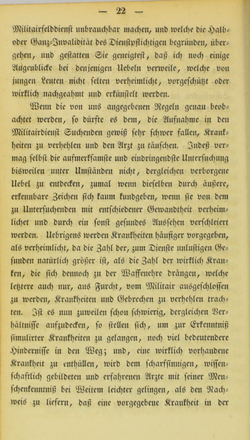s))iilitairfelbbicnß unbrauchbar machen, unb welche bic Jj}alb* ober ©au$*3nöalibität beö £)teitß))ßtchttgen begrüttbctt, über? gehen, unb geflatten ©te gcnctgteß, baß id) noch einige yiugenbltcfc bet bcitjcntgctt Hebeln oerwetlc, wcldjc oott jungen Leuten md)t feiten »erheimlidjt, t)orgefd)ü£t ober wtrfltd) nachgeahmt unb crfiinßclt werben. ßÖettit bte non un$ angegebenen Regeln genau beob# achtet werben, fo bürfte eö bem, bte Aufnahme ttt beit sJD?ilitairbiettß ©ud)cttbeit gewiß fel)r fchwer fallen, Äranf# hettctt 31t »erheben unb beit 2lr$t 51t täufd)eit. 3nbeß ocr# mag felbß bic aufnterffamße unb cittbringenbßc Uittcrfudjuttg biöwcileit unter Hntßättbeit itid)t, berglcidjcit verborgene Hebel 31t entbccfeit, juntal weint btcfelbeit burd) äußere, erfeitttbarc Buchen ßd) faunt fuitbgebcn, weint ße non bem 51t Uitterfudjcnben mit entfdßebeiter ©cwanbtheit nerhetm# liehet unb burch eilt fonß gefunbeö 3lu$fef)en ncrfchletert werben. Ucbrtgenö werben $ranff)etten häufiger norgegeben, al£ nerheimltd)t, ba bic 3alß ber, Su,lt ©ienjie unlußtgen @e# fmtbeit natürlich größer iß, alö bic 3ahl ber wtrfltd) Äratt# fen, bic ßd) beititod) $tt ber $Baßcitchrc bräitgcit, weldje teuere and) nur, attö $urd)t, nont 9)Zilitair attegefcfßoßen SU werben, $ranff)ctlctt unb @cbrcd)cn j« nerhcl)leit trach# ten. 3ß eö nun jnwetlen fdjoit fd)Wtcrig, bergleid)ett 2>cr# hältnißc aitfjubecfen, fo ftcllcit ßd), um $ur <5rfcttntntß ßmulirtcr $ranff)etten 51t gelangen, noch t*icl bebcutenbere Jptnberntße in beit 2Öeg; unb, eine wtrfltd) norl)aitbenc Äraitfhett $u enthüllen, wirb bem fd)arfßntügett, wißen# fd)aftltd) gebilbeten unb erfahrenen 2lr$te mit feiner Tlcn* fdjenfcnnttüß bei Weitem leichter gelingen, alö beit S'iad)# weiö $n liefern, baß eine norgegebene £ranff)cit ttt ber