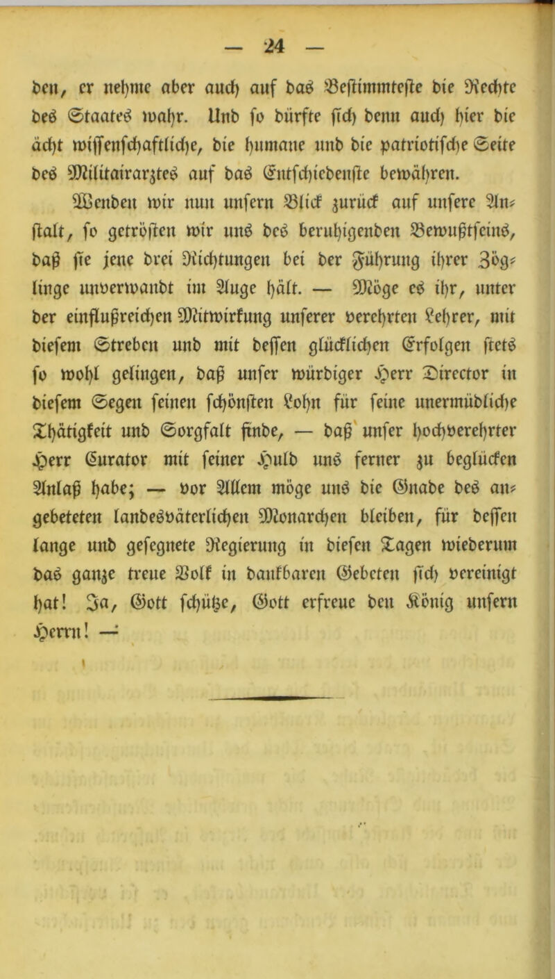 beu, er neunte aber and) auf baei Söeftimmtefte bie Rechte beö ©taate^ matyr. Uub fo bürfte fTd> beim aud) t)ier bic äcfyt mitJeufctjaftlidje, bic Rumäne imb bie patriotifdie ©eile beö 9!J2itttairar$te$ auf baö (£ntfd)tcbeuüe bemäljrcn. 2Bcitben mir nun uuferu 23licf jurüdf auf unfere 2ln# ftaft, fo getröjten mir unö bc6 berufytgenben 23emufjtfcüm, bag fte jene brei Diidjtungen bei ber $üf)ruug tyrer 30g* lütge uuoermaubl im Stuge fyätt. — 5D2öge e3 ü)r, unter ber einflußreichen 5Diitmirfnng unferer oerct)rteu ?el)rer, mit biefem ©treben uub mit beffen gtücfticben ©rfotgen ftet$ fo mot)I getingen, baß nufer mürbiger Jperr Sirector in biefem ©egen feinen fd)önften 2of)tt für feine unermübtid)e £f)ätigfeit unb ©orgfatt jxnbe, — baß mtfer bod)Oeref)rter jperr Kurator mit feiner £ulb unö ferner $u begtüden 2tnlaß t)abe; — üor Sittern möge mt$ bic ©nabe beö au# gebeteten lanbe$üäterlid)en Monarchen bleiben, für beffen tange unb gefegitete Regierung in btefeit £agen mieberum baö gait$e treue SSotf in banfbaren ©ebeteu ftd) oereinigt t)at! 3a, ©ott fdjülsc, ©ott erfreue beit $öuig unfern Jpcmt! — i