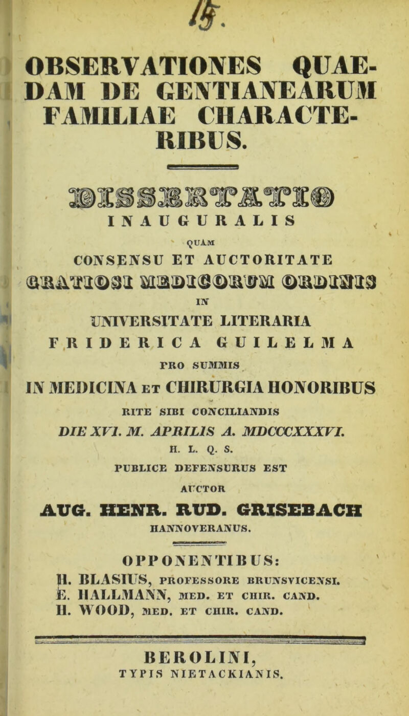 OBSERVATIONES QUAE- DAM DE GENTIANEARUM FAMILIAE CIIARACTE- RIBFS. INAUGUKALIS ' «JUAM CONSENSU ET AUCTORITATE , m ^ UNIVERSITATE LITERARIA F.RIDERICA GUILEL3IA ^ TRO SUM3IIS Ii\ xlIEDICIIVA ET CHIRURGIA HONORIBUS RITE SIBI CONCILIANDIS DIE XVI. M. APRILIS A. MDCCXJXXXVL H. L. Q. S. PUBLICE DEFENSURUS EST AUCTOR AUG. HENR. RUD. GRISEBACH HANNOVERANUS. OPPONENTIBUS: H. RLASIU S, PROFESSORE BRUNSVICENSI. L. IIALLMANN, med. et chir. cand. II. WOOD, MED. ET CUIR. CAND. ‘ BEROLINI, TYPIS NIETACKIANIS.