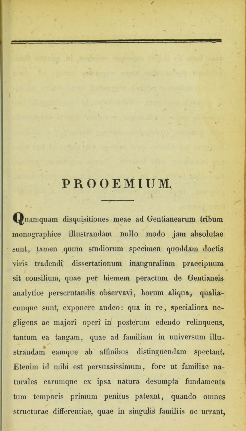 I PROOEMIUM. Qnaniquam disquisitiones meae ad Gentianearum tribum monographice illustrandam nullo modo jam absolutae sunt, tamen ,qnurn studiornm specimen quoddam doctis viris tradendi dissertationum inauguralium praecipuum sit consilium, quae per hiemem peractum de Gentianeis analytice perscrutandis observavi, horum aliqua^ qualia- cunque sunt, exponere audeo: qua in re, specialiora ne- gligens ac majori operi in posterum edendo relinquens, tantum ea tangam, quae ad familiam in universum illu- strandani eamque ab affinibus distinguendam spectant. Etenim id mihi est persuasissimum, fore ut familiae na- turales earumque ex ipsa natura desumpta fundamenta tum temporis primum penitus pateant, quando omnes structurae differentiae, quae in singulis familiis oc urrant,