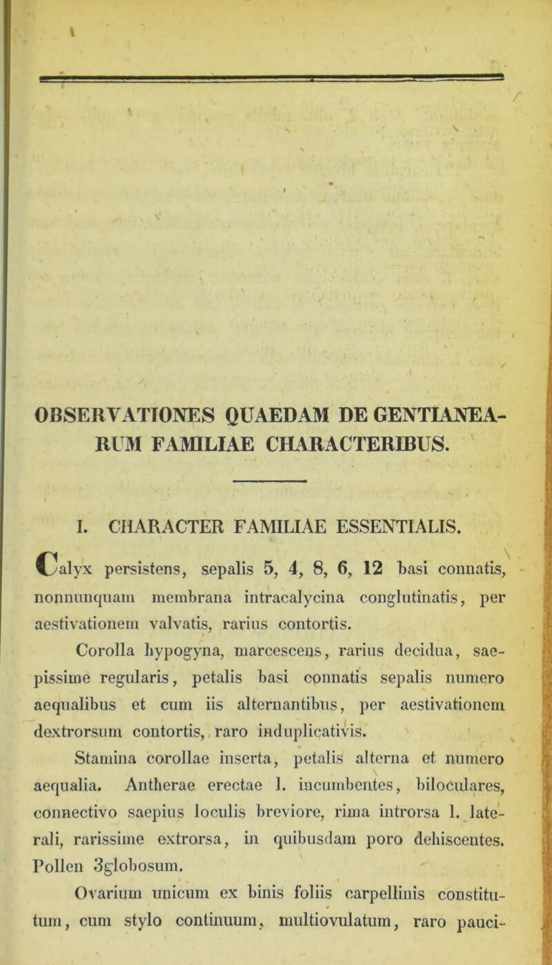 OBSERVATIONES QUAEDAM DE GENTIANEA- RUM FAMILIAE CHARACTERIBUS. I. CHARACTER FAMILIAE ESSENTIALIS. Cal>^ persistens, sepalis 5, 4, 8, 6, 12 basi connatis, nonnunquaiii membrana intracalycina conglntinatis, per aestivationein valvatis, rarius contortis. Corolla bypogyna, marcescens, rarius decidua, sae- pissime regularis, petalis basi connatis sepalis numero aequalibus et cum iis alternantibus, per aestivationem dextrorsum contortis,, raro induplicativis. Stamina corollae inserta, petalis alterna et numero aequalia. Antherae erectae 1. incumbentes, biloculares, connectivo saepius loculis breviore, rima introrsa l.Jate- rali, rarissime extrorsa, in quibusdam poro dehiscentes. Pollen Sglobosum. Ovarium unicum ex binis foliis carpellinis constitu- tum, cum stylo continuum, multiovulatum, raro pauci-