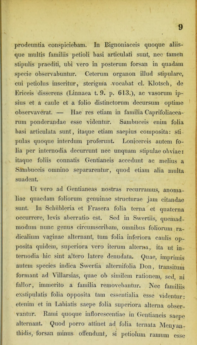 prodeuntia conspiciebam. In Bignoniaceis quoque aliis- que multis familiis petioli basi articulati sunt, nec tamen stipulis praediti, ubi vero in posterum forsan in quadam specie observabuntur. Ceterum organon illud stipulare, cui petiolus inseritur, sterigma vocabat cl. Klotsch, de Ericeis disserens (Linnaea t. 9. p. 613.), ac vasorum ip- sius et a caule et a folio distinctorum decursum optime observaverat. — Hae res etiam in familia Caprifoliacea- rum ponderandae esse videntur. Sambuceis enim folia basi articulata sunt, itaque etiam saepius composita: sti- pulas quoque interdum proferunt. Lonicereis autem fo- lia per internodia decurrunt nec unquam stipulae obviae: itaque foliis connatis Gentianeis accedunt ac melius a Sambuceis omnino separarentur, quod etiam alia midta suadent. Ut vero ad Gentianeas nostras recurrairius, anoma- liae quaedam foliorum genuinae structurae jam citandae sunt. In Scluibleria et Frasera folia terna et quaterna occurrere, levis aberratio- est. Sed in Svvertiis, quemad- modum nunc genus circumscribam, omnibus foliorum ra- dicalium vaginae alternant, tum folia inferiora caulis op- posita quidem, superiora vero iterum alterna, ita ut in- ternodia hic sint aitero latere denudata. Quae, imprimis autem species indica Swertia alternifolia Doii, transitum formant ad Villarsias, quae ob similem rationem, sed, ni fallor, immerito a familia removebantur. ]Vec familiis exstipulatis folia opposita tam essentialia esse videntur: etenim et in Labiatis saepe folia superiora alterna obser- vantur. Rami quoque inflorescentiae in Gentianeis saepe alternant. Quod porro attinet ad folia ternata Meiijaii- tliidis, forsan minus offendunt, si petiolum ramum esse