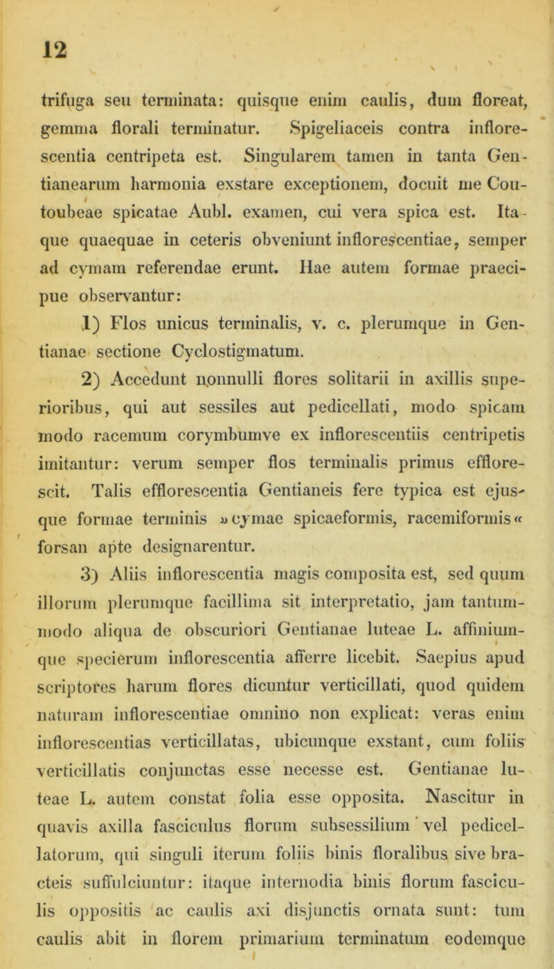 trifuga seu terminata: quisque enim caulis, dum floreat, gemma florali terminatur. Spigeliaceis contra inflore- scentia centripeta est. Singularem tamen in tanta Gen- tianearum harmonia exstare exceptionem, docuit me Cou- I * toubeae spicatae Aubl. examen, cui vera spica est. Ita- que quaequae in ceteris obveniunt inflorescentiae, semper ad cymam referendae erunt. Hae autem formae praeci- pue observantur: 1) Flos unicus terminalis, v. c. plerumque in Gen- tianae sectione Cyclostigmatum. 2) Accedunt iionnulli floros solitarii in axillis supe- rioribus, qui aut sessiles aut pedicellati, modo spicam modo racemum corymbumve ex inflorescentiis centripetis imitantur: verum semper flos terminalis primus efflore- scit. Talis efflorescentia Gentianeis fere typica est ejuS' que formae terminis «cymae spicaeformis, racemiformis« forsan apte designarentur. 3) Aliis inflorescentia magis composita est, sed quum illorum plerumque facillima sit interpretatio, jam tantum- modo aliqiia de obscuriori Gentianae luteae L. affmium- que specierum inflorescentia atierre licebit. Saepius apud scriptores harum flores dicuntur verticillati, quod quidem naturam inflorescentiae omnino non explicat: veras enim inflorescentias verticillatas, ubicunque exstant, cum foliis verticillatis conjunctas esse necesse est. Gentianae lu- teae L. autem constat folia esse opposita. Nascitur in quavis axilla fasciculus florum subsessilium ’ vel pedicel- latoriim, qui singuli iterum foliis binis floralibus sive bra- cteis sutTulciuntur: itaque internodia binis florum fascicu- lis oppositis 'ac caulis axi disjunctis ornata sunt: tum caulis abit in florem primarium terminatum eodemque