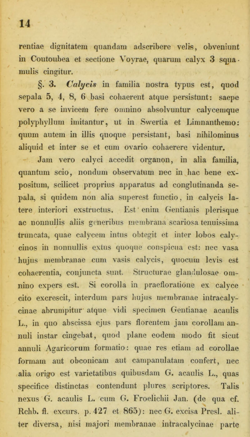 rentiae dignitatem qiiandam adscribere veJk, obveniunt in Coutoubea et sectione Voyrae, quarum calyx 3 squa- mulis cingitur. §. 3. Calycis in familia nostra typus est, quod sepala 5, 4, 8, 6 basi cohaerent atque persistunt: saepe vero a se invicem fere omnino absolvuntur calycemque polypbyllum imitantur, ut in Svvertia et Limnanthemo: quum autem in illis quoque persistant, basi nihilominus aliquid et inter se et cum ovario cohaerere videntur. - Jam vero calyci accedit organon, in alia familia, quantum scio, nondum observatum nec in hac bene ex- positum, scilicet proprius apparatus ad conglutinanda se- pala, si quidem non alia superest functio, in calycis la- tere interiori exstructus. Est‘enim Gentianis plerisque ac nonnullis aliis generibus membrana scariosa tenuissima truncata, quae calycem intus obtegit et inter lobos caly- cinos in nonnullis extus quoque conspicua est: nec vasa hujus membranae cum vasis calycis, quocum levis est cohaerentia, conjuncta sunt. Structurae glandulosae om- nino expers est. Si corolla in praetloratione ex calyce cito excrescit, interdum pars hujus membranae intracaly- cinae abrumpitur' atque vidi specimen Gentianae acaulis L., in quo abscissa ejus pars florentem jam corollam an- nuli instar cingebat, quod plane eodem modo fit sicut annuli Agaricorum formatio: quae res etiam ad corollae formam aut obconicam aut campanulatam confert, nec ,alia origo est varietatibus quibusdam G. acaulis L., quas specifice distinctas contendunt plures scriptores. Talis nexus G. acaulis L. cum G. Froelichii Jan. (de qua cf. Rchb. fl. excurs. p. 427 et 865): nec G. excisa Presl. ali- * ter diversa, nisi majori membranae intracalycinae parte