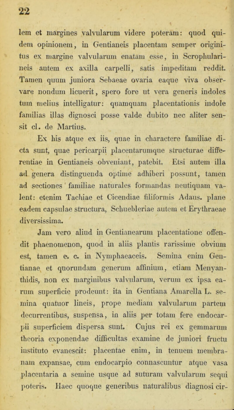 lem et margines .Valvularum videre poteram: quod qui- dem opinionem, in Geiitianeis placentam semper origini- tus ex margine valvularum enatam esse, in Scrophulari- neis autem ex axilla carpelli, satis impeditam reddit. Tamen quum juniora Sebaeae ovaria eaque viva obser- vare nondum licuerit, spero fore ut vera generis indoles tum melius intelligatur: quamquam placentationis indole familias illas dignosci posse valde dubito nec aliter sen- sit cl. de Martius. Ex his atque ex iis, quae in charactere familiae di- cta sunt, quae pericarpii placentarumque structurae diflPe- rentiae in Geiitianeis obveniant, patebit. Etsi autem illa ad genera distinguenda optime adhiberi possunt, tamen ad sectiones' familiae naturales formandas neutiquam va- lent: etenim Tachiae et Cicendiae filiformis Adaus. plane eadem capsulae structura, Schuebleriae autem et Erythraeae diversissima. Jam vero aliud in Gentianearum placentatione offen- dit phaenoineuon, quod in aliis plantis rarissime obvium est, tamen e. c. in Nymphaeaceis. Semina enim Gen- tianae^ et quorundam generum affinium, etiam Menyan- thidis, non ex marginibus valvularum, verum ex ipsa ea- • riim superficie prodeunt: ita in Gentiana Amarella L. se- mina qiiatuor lineis, prope mediam valvularum partem decurrentibus, suspensa, in aliis per totam fere endocar- pii superficiem dispersa sunt. Cujus rei ex gemmarum theoria exponendae difficultas examine de juniori fructu instituto evanescit: placentae enim, in tenuem membra- nam expansae, cum endocarpio connascuntur atque vasa placentaria a semine usque ad suturam valvularum sequi imteris. Haec quoque generibus naturalibus diagnosi cir-