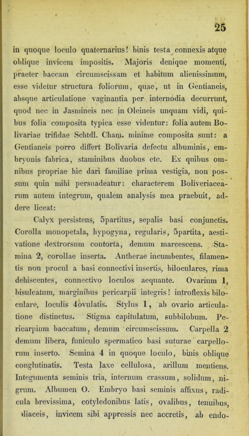 in quoque loculo quaternarius! binis testa connexis atque oblique invicem impositis. Majoris denique momenti, praeter baccam circumscissam et habitum alienissimum, esse videtur structura foliorum, quae, ut in Gentianeis, absque articulatione vaginantia per internodia decurrtint, quod nec in Jasmineis nec in Oleineis unquam vidi, qui- bus folia composita typica esse videntur: folia autem Bo- livariae trifidae Schtdl. Chara, minime composita sunt: a Gentianeis porro differt Bolivaria defectu albuminis, em- bryonis fabrica, staminibus duobus ctc. Ex quibus om- nibus propriae hic dari familiae prima vestigia, non pos- ■» * sum quin mihi persuadeatur: characterem Boliveriacea- rum autem integrum, qualem analysis mea praebuit, ad- dere liceat: Calyx persistens, 5partitus, sepalis basi conjunctis. Corolla monopetala, hypogyna, regularis, Spartita, aesti- vatione dextrorsum contorta, demum marcescens. Sta- mina 2, corollae inserta. Antherae incumbentes, filamen- tis non procul a basi connectivi insertis, biloculares, rima dehiscentes, connectivo loculos aequante. Ovarium 1, bisulcatum, marginibus pericarpii integris! introflexis bilo- culare, loculis dovulatis. Stylus 1, ab ovario articula- tione distinctus. Stigma capitulatum, subbilobum. Pc- ricarpium baccatum, demum'circumscissum. Carpella 2 demum libera, funiculo spermatico basi suturae carpcllo- rum inserto. Semina 4 in quoque loculo, binis obliquo conglutinatis. Testa laxe cellulosa, arillum mentiens. Integumenta seminis tria, internum crassum, solidum, ni- grum. Albumen O. Embryo basi seminis affixus, radi- cula brevissima, cotyledonibus latis, ovalibus, tenuibus, diaceis, invicem sibi appressis iiec accretis, ab endo-