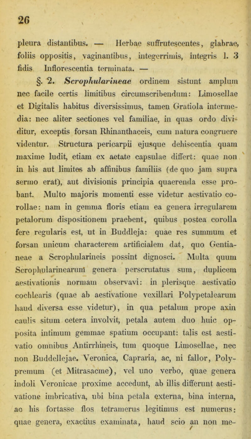 pleura distantibus. — Herbae suflPrutescentes, glabrae, foliis oppositis, vaginautibus, integerrimis, integris 1. 3 fidis Liflorescentia terminata. — §. 2. Scrophularineae ordinem sistunt amplum nec facile certis limitibus circumscribendum: Limosellae et Digitalis habitus diversissimus, tamen Gratiola interme- dia: nec aliter sectiones vel familiae, in quas ordo divi- ditur, exceptis forsan Rhinanthaceis, cum natura congruere videntur. Structura pericarpii ejusque dehiscentia quam maxime ludit, etiam ex aetate capsulae differt: quae non in his aut limites ab affinibus familiis (de quo jam supra sermo erat), aut divisionis principia quaerenda esse pro- bant. Multo majoris momenti esse videtur aestivatio co- rollae:^ nam in gemma floris etiam ea genera irregularem petalorum dispositionem praebent, quibus postea corolla fere regularis est, ut in Buddleja: quae res summum et forsan unicum characterem artificialem dat, quo Gentia- neae a Scrophularineis possint dignosci. Multa quum * Scropliularinearunl genera perscrutatus sum, duplicem aestivationis normam observavi: in plerisque aestivatio cochlearis (quae ab aestivatione vexillari Polypetalearum liaud diversa esse videtur), in qua petalum prope axin caulis situm cetera involvit, petala autem duo huic op- posita intimum gemmae spatium occupant: talis est aesti- vatio omnibus Antirrhineis, tum quoque Limosellae, nec non Buddellejae. Veronica, Capraria, ac, ni fallor, Poly- premum (et Mitrasacme), vel uno verbo, quae genera indoli Veronicae proxime accedunt, ab illis differunt aesti- vatione imbricativa, ubi bina petala externa, bina interna, ac his fortasse flos tetramerus legitimus est numerus: quae genera, exactius examinata, haud scio an non me-