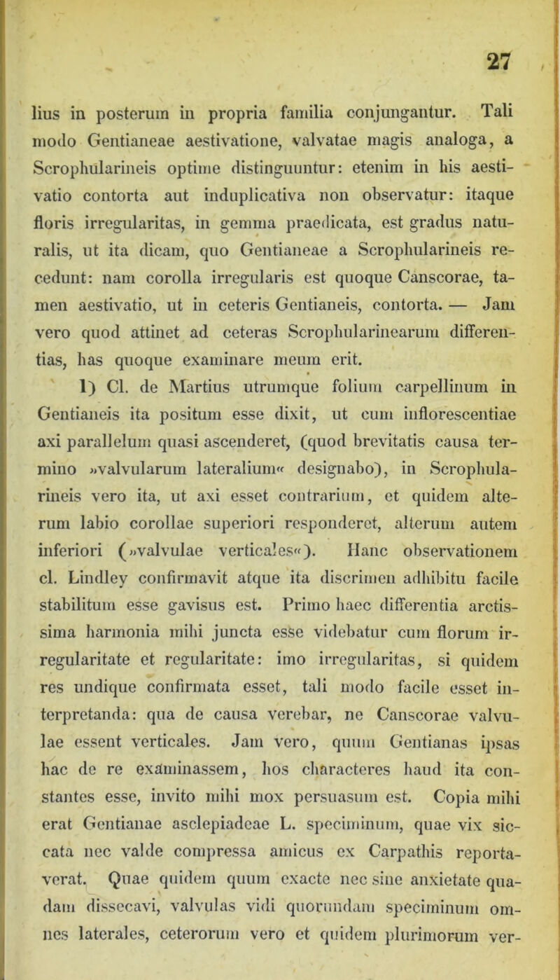 lius in posterum in propria familia conjungantur. Tali | motio Gentianeae aestivatione, valvatae magis analoga, a j Scrophularineis optime distinguuntur: etenim in his aesti- ~ j vatio contorta aut induplicativa non observatur: itaque j floris irregularitas, in gemma praedicata, est gradus natu- j ralis, ut ita dicam, quo Gentianeae a Scrophularineis re- { cedunt: nam corolla irregularis est quoque Canscorae, ta- | men aestivatio, ut in ceteris Gentianeis, contorta. — Jam j vero quod attinet ad ceteras Scrophularinearum differen- j tias, has quoque examinare meum erit. I 1) Cl. de Martius utrumque folium carpellinum in | Gentianeis ita positum esse dixit, ut cum inflorescentiae ! axi parallelum quasi ascenderet, (quod brevitatis causa ter- , mino «valvularum lateralium« designabo), in Scrophula- ' rineis vero ita, ut axi esset coutrcxriiim, et quidem alte- rum labio corollae superiori responderet, alterum autem inferiori («valvulae verticales»)• Hanc observationem cl. Lindley confirmavit atque ita discrimen adhibitu facile stabilitum esse gavisus est. Primo haec differentia arctis- sima harmonia mihi juncta esse videbatur cum florum ir- regularitate et regularitate: imo irregularitas, si quidem res undique confirmata esset, tali modo facile esset in- ' terpretanda: qua de causa verebar, ne Canscorae valvu- lae essent verticales. Jam vero, quum Gentianas ipsas ' hac de re examinassem, hos characteres liaud ita con- 1 stantes esse, invito mihi mox persuasum est. Copia mihi erat Gentianae asclepiadcae L. speciminum, quae vix sic- , cata nec valde compressa amicus ex Carpathis reporta- verat. Quae quidem quum exacte nec sine anxietate qua- dam dissecavi, valvulas vidi quorundam .speciminum om- nes laterales, ceterorum vero et quidem plurimorum ver-