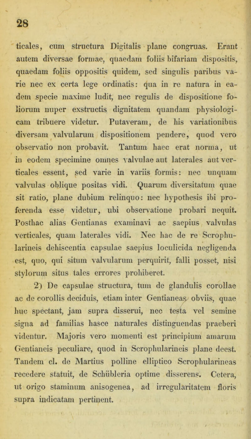 ticales, cum^ structura Digitalis plane congruas. Erant autem diversae formae, quaedam foliis bifariam dispositis, quaedam foliis oppositis quidem, sed singidis paribus va- rie nec ex certa lege ordinatis: qua in re natura in ea- dem specie maxime ludit, nec regulis de dispositione fo- liorum nuper exstructis dignitatem quaiidam physiologi- cam tribuere videtur. Putaveram, de bis variationibus diversam valvularum dispositionem pendere, quod vero observatio non probavit. Tantum haec erat norma, ut in eodem specimine omnes valvulae aut laterales aut ver- ticales essent, sed varie in variis formis: nec unquam valvulas oblique positas vidi. Quarum diversitatum quae sit ratio, plane dubium relinquo: nec hypothesis ibi pro- ferenda esse videtur, ubi observatione probari nequit. Posthac alias Gentianas examinavi ac saepius valvulas verticales, quam laterales vidi. Nec hac de re Scrophu- larineis dehiscentia capsulae saepius loculicida negligenda est, quo, qui situm valvularum perquirit, falli posset, nisi stylorum situs tales errores prohiberet. 2) De capsulae structura, tum de glandulis corollae ac de corollis deciduis, etiam inter Gentianea.^ obviis, quae huc spectant, jam supra disserui, nec testa vel semine signa ad familias hasce naturales distinguendas praeberi videntur. Majoris vero momenti est principium amarum Gentianeis peculiare, quod in Scrophulariueis plane deest. Tandem cl. de Martius polline elliptico Scrophularineas recedere statuit, de Schiibleria optime disserens. Cetera, ut origo staniiuum anisogenea, ad irregularitatem floris supra indicatam pertinent.