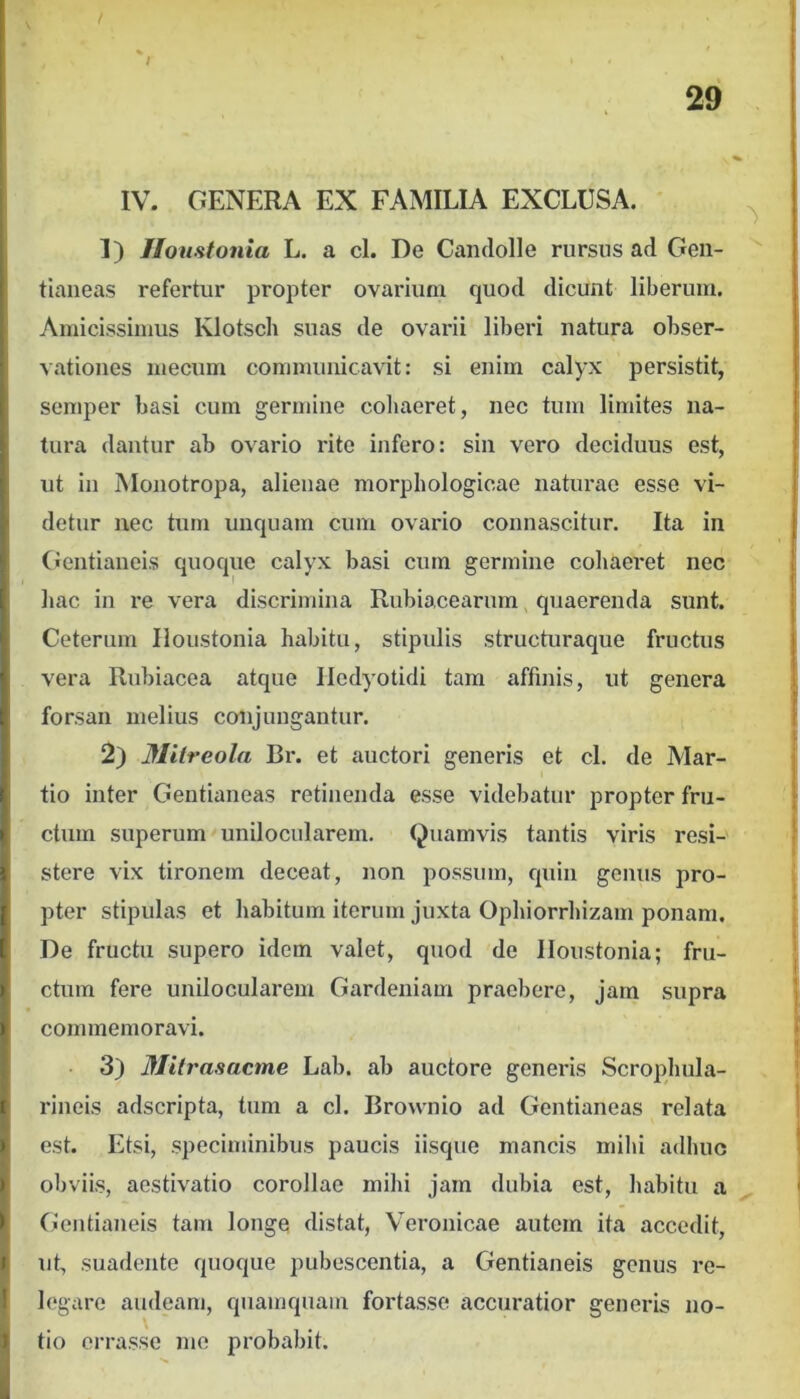 IV. GENERA EX FAMILIA EXCLUSA. 1) JIoustonia L. a cl. De Candolle rursus ad Gen- tiaueas refertur propter ovarium quod dicunt liberum. Amicissimus Klotsch suas de ovarii liberi natura obser- vationes mecum communicavit: si enim calyx persistit, semper basi cum germine coliaeret, nec tum limites na- tura dantur ab ovario rite infero: sin vero deciduus est, ut in Monotropa, alienae morphologicae naturae esse vi- detur nec tum unquam cum ovario connascitur. Ita in (ientianeis quoque calyx basi cum germine cohaeret nec hac in re vera discrimina Rubiacearum, quaerenda sunt. Ceterum Iloustonia habitu, stipidis structuraque fructus vera Rubiacea atque Iledyotidi tam affinis, ut genera forsan melius conjungantur. 2) Jflitreola Bi’. et auctori generis et cl. de Mar- tio inter Gentianeas retinenda esse videbatur propter fru- ctum superum unilocularem. Quamvis tantis viris resi-' stere vix tironem deceat, non possum, quin genus pro- pter stipulas et habitum iterum juxta Ophiorrhizam ponam. De fructu supero idem valet, quod de Iloustonia; fru- ctum fere unilocularem Gardeuiam praebere, jam supra commemoravi. 3) Milrasacme Lab. ab auctore generis Scrophula- rineis adscripta, tum a cl. Brownio ad Gentianeas relata est. Etsi, speciminibus paucis iisque mancis mihi adhuc obviis, aestivatio corollae mihi jam dubia est, habitu a Gentianeis tam longe distat, Veronicae autem ita accedit, ut, suadente quoque pubescentia, a Gentianeis genus re- legare audeam, quamquam fortasse accuratior generis no- tio errasse me probabit.