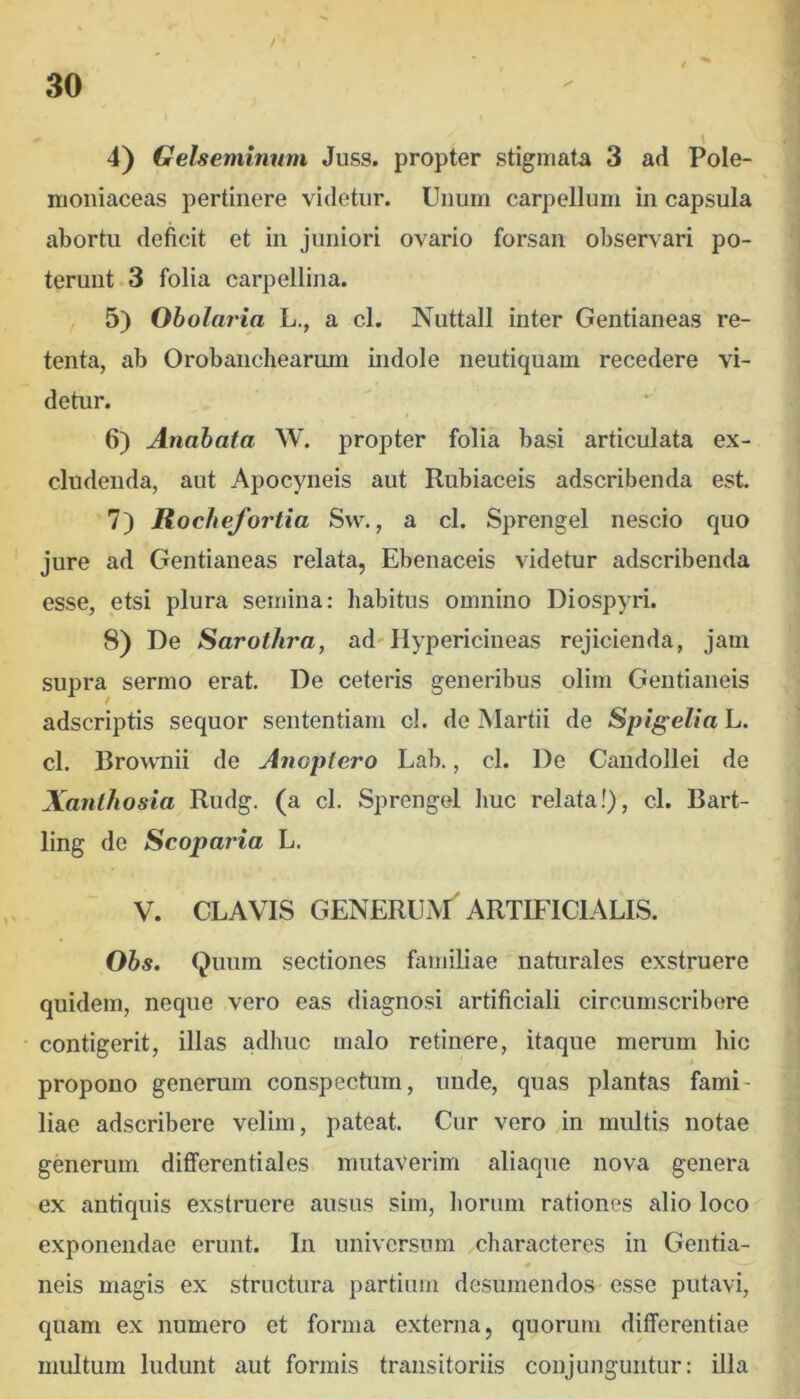 / 4) Gelsemiimm Juss. propter stigmata 3 ad Pole- moniaceas pertinere videtur. Unum carpellum in capsula abortu deficit et in juniori ovario forsan observari po- terunt. 3 folia carpellina. 5) Oholaria L., a cl. Nuttall inter Gentianeas re- tenta, ab Orobanchearum indole neutiquam recedere vi- detur. 6) Anabata W. propter folia basi articulata ex- cludenda, aut Apocyneis aut Rubiaceis adscribenda est. 7) Rochefortia Svv., a cl. Sprengel nescio quo jure ad Gentianeas relata, Ebenaceis videtur adscribenda esse, etsi plura semina: habitus omnino Diospyri. 8) De Sarothra, ad'Ilypericineas rejicienda, jam supra sermo erat. De ceteris generibus olirn Gentianeis adscriptis sequor sententiam cl. de Martii de Spigelia L. cl. Brownii de Anoptero Lab., cl. De Candollei de Xanthosia Rudg. (a cl. Sprengel liuc relata!), cl. Bart- ling de Scoparia L. V. CLAVIS generum'ARTIFICIALIS. Ohs, Quum sectiones familiae naturales exstruere quidem, neque vero eas diagnosi artificiali circumscribere contigerit, illas adhuc malo retinere, itaque merum hic propono generum conspectum, unde, quas plantas fami- liae adscribere velim, pateat. Cur vero in multis notae generum diflferentiales mutaverim aliaque nova genera ex antiquis exstruere ausus sim, liorum rationes alio loco exponendae erunt. In universum characteres in Gentia- 0 neis magis ex structura partium desumendos esse putavi, quam ex numero et forma externa, quorum differentiae multum ludunt aut formis transitoriis conjunguntur: illa