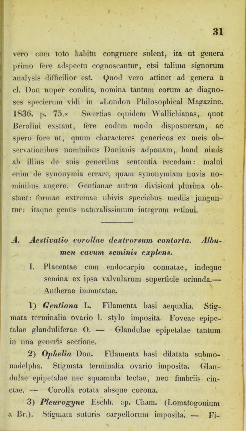 31 vero cutn toto habitu congruere solent, ita ut genera primo fere adspectu cognoscantur, etsi talium signorum analysis difficilior est. Quod vero attinet ad genera a I cl. l)on nuper condita, nomina tantum eorum ac diagno- ses specieriim vidi in «London Pliilosophical Magazine. 1S36. p. 75,« Swertias equidem Wallichianas, quot Berolini exstant, fere eodem modo disposueram, ac spero fore ut, quum characteres generioos ex meis ob- servationibus nominibus Doniaiiis adponam, liaud nimis ab illius de suis generibus sententia recedam: malui enim de synonymia errare, quam synonyitiiam novis no- minibus augere. Gentianae autem divisioni plurima ob- stant: formae extremae ubivis speciebus mediis jungun- ' tur: itaque genus naturalissimum integrum retinui. Jl. Aeslivalio corollae dexirorsum contorta. Albu- men cavum .seminis explens. I. Placentae cum endocarpio connatae, indeque semina ex ipsa valvularum superficie oriunda.— ' Antherae immutatae. '' 1) Gentiana L. Filamenta basi aequalia. Stig- mata terminalia ovario 1. stylo imposita. Foveae epipe-' talae glanduliferae O. — Glandulae epipetalae tantum in una generis sectione. 2) Ophelia Don. Filamenta basi dilatata submo- nadelpha. Stigmata terminalia ovario imposita. Glan- dulae epipetalae nec squamula tectae, nec fimbriis cin- ctae. — Corolla rotata absque corona. 3) Pleurogyne Eschh. ap. Cham. (Lomatogonium a Br,). Stigmata suturis carpellorum imposita! — Fi-