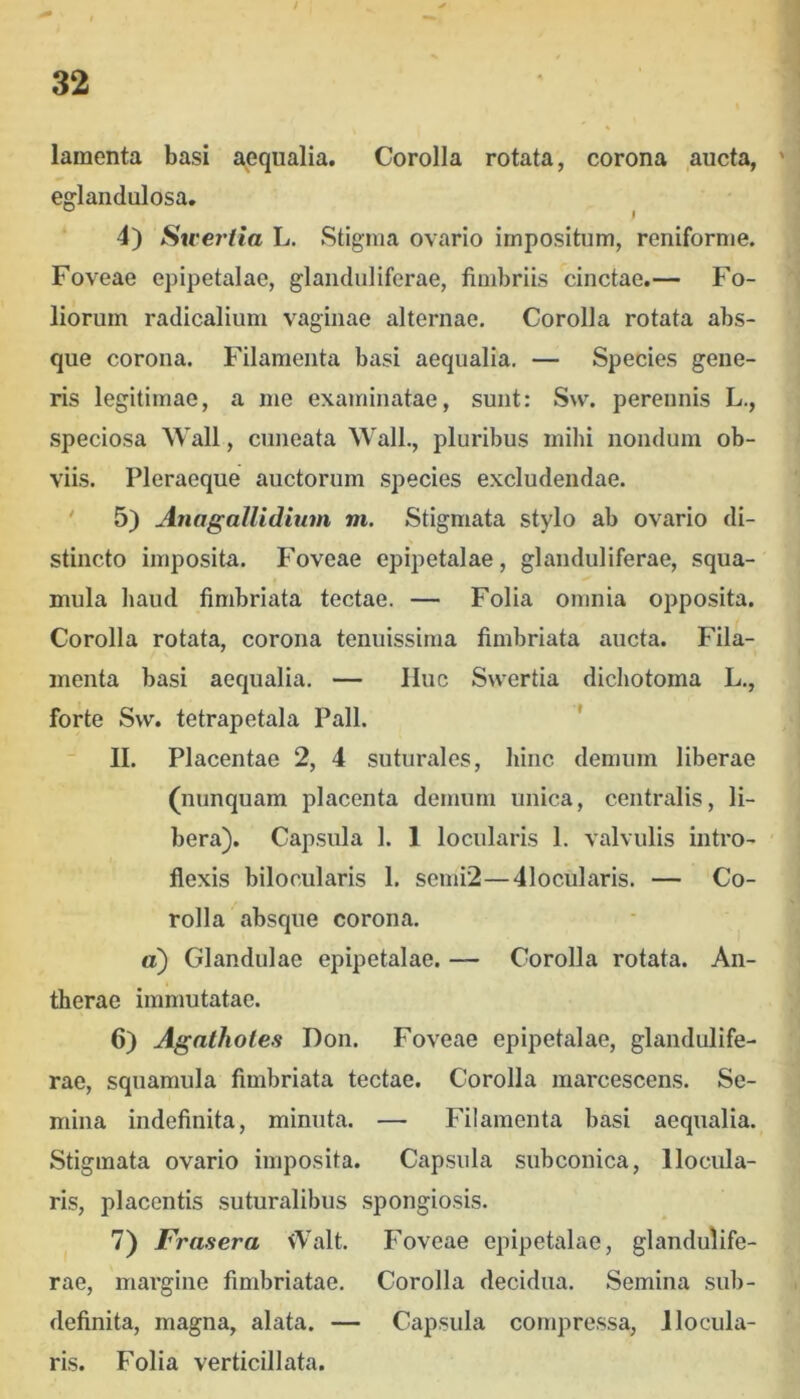 / 32 lamenta basi aequalia. Corolla rotata, corona aucta, ' efflandulosa. I 4) Sweriia L. Stigma ovario impositum, reniforme. Foveae epipetalae, glanduliferae, fimbriis cinctae,— Fo- liorum radicalium vaginae alternae. Corolla rotata abs- que corona. Filamenta basi aequalia. — Species gene- ris legitimae, a me examinatae, sunt: S\v. perennis L., speciosa Wall, cuneata Wall., pluribus mihi nondum ob- viis. Pleraeque auctorum .species excludendae. ' 5) Anagallidium m. Stigmata stylo ab ovario di- stincto imposita. Foveae epipetalae, glanduliferae, squa- mula haud fimbriata tectae. — Folia omnia opposita. Corolla rotata, corona tenuissima fimbriata aucta. Fila- menta basi aequalia. — IIuc Swertia dichotoma L., forte Svv. tetrapetala Pali. * II. Placentae 2, 4 suturales, hinc demum liberae (nunquam placenta demum unica, centralis, li- bera). Capsula 1. 1 locularis 1. valvulis intro- flexis bilocularis 1. scmi2—41ocularis. — Co- rolla absque corona. tt) Glandulae epipetalae. — Corolla rotata. An- therae immutatae. 6) Agathotes Don. Foveae epipetalae, glandulife- rae, squamula fimbriata tectae. Corolla marcescens. Se- mina indefinita, minuta. — Filamenta basi aequalia. Stigmata ovario imposita. Capsula subconica, 1 locula- ris, placentis suturalibus spongiosis. 7) Frasera vValt. Foveae epipetalae, glandulife- rae, margine fimbriatae. Corolla decidua. Semina sub- definita, magna, alata. — Capsula co?npre.ssa, I locula- ris. Folia verticillata.