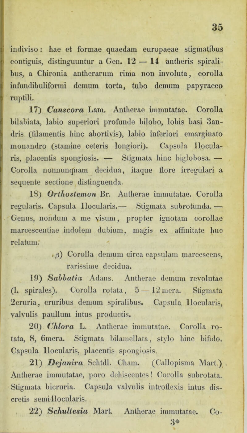 indiviso: hae et formae quaedam europaeae stigmatibus contiguis, distinguuntur a Gen. 12 — 14 antheris spirali- bus, a Chironia antlieraruin rima non involuta, corolla infundibuliformi demum torta, tubo demum papyraceo ruptili. 17) Canscora Lam. Antberae immutatae. Corolla bilabiata, labio superiori profunde bilobo, lobis basi 3an- dris (filamentis hinc abortivis), labio inferiori emarginato monandro (stamine ceteris longiori). Capsula Ilocula- ris, placentis spongiosis. — Stigmata hinc biglobosa. — Corolla nonnunqnam decidua, itaque flore irregulari a sequente sectione distinguenda. 18) Orlhostemon Br. Antherae immutatae. Corolla regularis. Capsula llocularis.— Stigmata subrotunda.— Genus, nondum a me visum, propter ignotam corollae inarcescentiae indolem dubium, magis ex affinitate huc relatum.* I /j) Corolla demum circa capsulam marcescens, rarissime decidua. 19) Sabhatia Adans. Antherae demum revolutae (1. spirales). Corolla rotata, 5 — 12 mera. Stigmata 2cruria, cruribus demum spiralibus. Capsula lloculari.s, valvulis paullum intus productis. 20) Chlora L. Antherae immutatae. Corolla ro- tata, 8, Ginera. Stigmata bilamellata, stylo hinc bifido. Capsula llocularis, placentis .spongiosis. 21) Dejanira Schtdl. Chain. (Callopisma Mart.) Antherae immutatae, poro dehiscentes! Corolla subrotata. Stigmata bicruria. Capsula valvulis iutroflexis intus dis- cretis semillocularis. 22) SchuUesia Mart, Antherae immutatae. Co- 3*