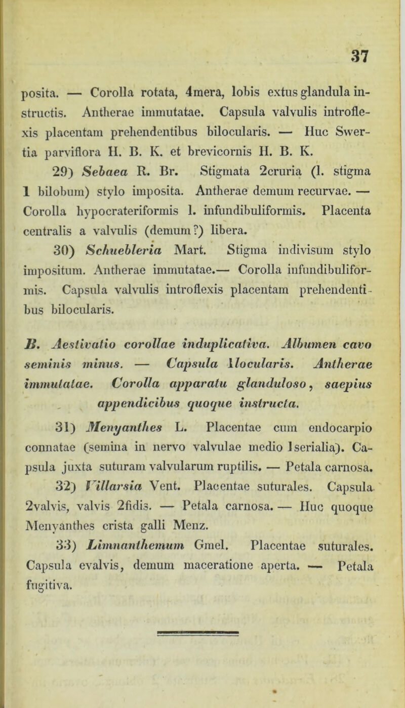 posita. — Corolla rotata, 4mera, lobis extus glandula in- structis. Antberae immutatae. Capsula valvulis introfle- xis placcutam prehendentibus bilocularis. — Huc Svver- tia parviflora H. B. K, et brevicornis H. B. K. 29) Sehaea R. Br. Stigmata 2cruria (1. stigma 1 bilobum) stylo imposita. Antberae domum recurvae. — Corolla hypocrateriformis 1. infundibuliformis. Placenta centralis a valvulis (demum?) libera. 30) Schiiebleria Mart. Stigma indivisum stylo impositum. Antberae immutatae.— Corolla infundibulifor- mis. Capsula valvulis introflexis placentam prebelidenti- bus bilocularis. H. Aestivatio corollae induplicativa. Albumen cavo seminis minus. — Capsula ilocularis. Anlherae immutatae. Corolla apparatu glanduloso, saepius appendicibus quoque instructa. 31) Menyanthes L. Placentae cum eiidocarpio connatae (semina in nervo valvulae medio Iserialia). Ca- psula juxta suturam valvularum ruptilis. — Petala carnosa. 32) f^illarsia Vent. Placentae suturales. Capsula 2valvis, valvis 2fidis. — Petala carnosa. — Huc quoque Menyanthes crista galli Menz. 33) Linmanthemum Gmel. Placentae suturales. Capsula evalvis, demum maceratione aperta. — Petala fugitiva.